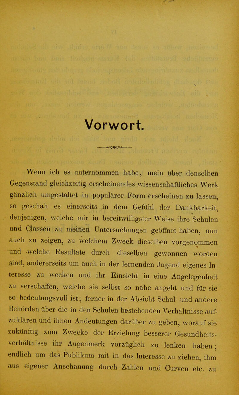 Vorwort «XXo« Wenn ich es unternommen habe, mein über denselben Gegenstand gleichzeitig erscheinendes wissenschafthches Werk gänzlich umgestaltet in populärer Form erscheinen zu lassen, so geschah es einerseits in dem Gefühl der Dankbarkeit, denjenigen, welche mir in bereitwilligster Weise ihre Schulen und Classen zu meinen Untersuchungen geöffnet haben, nun auch zu zeigen, zu welchem Zweck dieselben vorgenommen und -welche Resultate durch dieselben gewonnen worden sind, andererseits um auch in der lernenden Jugend eigenes In- teresse zu wecken und ihr Einsicht in eine Angelegenheit zu verschaffen, welche sie selbst so nahe angeht und für sie so bedeutungsvoll ist- ferner in der Absicht Schul- und andere Behörden über die in den Schulen bestehenden Verhältnisse auf- zuklären und ihnen Andeutungen darüber zu geben, worauf sie zukünftig zum Zwecke der Erzielung besserer Gesundheits- verhältnisse ihr Augenmerk vorzügUch zu lenken haben; endlich um das Publikum mit in das Interesse zu ziehen, ihm aus eigener Anschauung durch Zahlen und Curven etc. zu