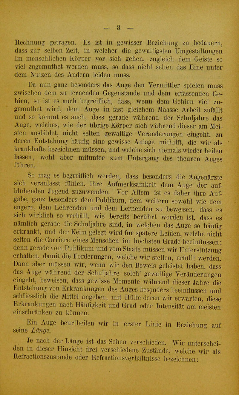 dass zur selben Zeit, in welcher die gewaltigsten Umgestaltungen im menschlichen Körper vor sich gehen, zugleich dem Geiste so viel zugemuthet werden muss, so dass nicht selten das Eine unter dem Nutzen des Andern leiden muss. Da nun ganz besonders das Auge den Vermittler spielen muss zwischen dem zu lernenden Gegenstande und dem erfassenden Ge- hirn, so ist es auch begreiflich, dass, wenn dem Gehirn viel zu- gemuthet wird, dem Auge in fast gleichem Maasse Arbeit zufällt und so kommt es auch, dass gerade während der Schuljahre das Auge, Avelches, wie der übrige Körper sich während dieser am Mei- sten ausbildet, nicht selten gewaltige Veränderungen eingeht, zu deren Entstehung häufig eine gewisse Anlage mithilft, die wir als krankhafte bezeichnen müssen, und welche sich niemals wieder heilen lassen, wohl aber mitunter zum Untergang des theuren Auges führen. So mag es begreiflich werden, dass besonders die Augenärzte sich veranlasst fühlen, ihre Aufmerksamkeit dem Auge der auf- blühenden Jugend zuzuwenden. Vor Allem ist es daher ihre Auf- gabe, ganz besonders dem Publikum, dem weitern sowohl wie dem engern, dem Lehrenden und dem Lernenden zu beweisen, dass es sich wirklich so verhält, wie bereits berührt worden ist, dass es nämlich gerade die Schuljahre sind, in welchen das Auge so häufig erkrankt, und der Keim gelegt wird für spätere Leiden, welche nicht selten die Carriere eines Menschen im höchsten Grade beeinflussen; denn gerade vom Publikum und vom Staate müssen wir Unterstützung erhalten, damit die Forderungen, welche wir stellen, erfüllt werden. Dann aber müssen wir, wenn wir den Beweis geleistet haben, dass das Auge während der Schuljahre solch' gewaltige Veränderungen eingeht, beweisen, dass gewisse Momente während dieser Jahre die Entstehung von Erkrankungen des Auges besonders beeinflussen und schliesshch die Mittel angeben, mit Hülfe deren Avir erwarten, diese Erkrankungen nach Häufigkeit und Grad oder Intensität am meisten einschränken zu können. Ein Auge beurtheilen wir in erster Linie in Beziehung auf seine Länge. Je nach der Länge ist das Sehen verschieden. Wir unterschei- den in dieser Hinsicht drei verschiedene Zustände, welche mr als Refractionszustände oder Refractionsverhältnisse bezeichnen: