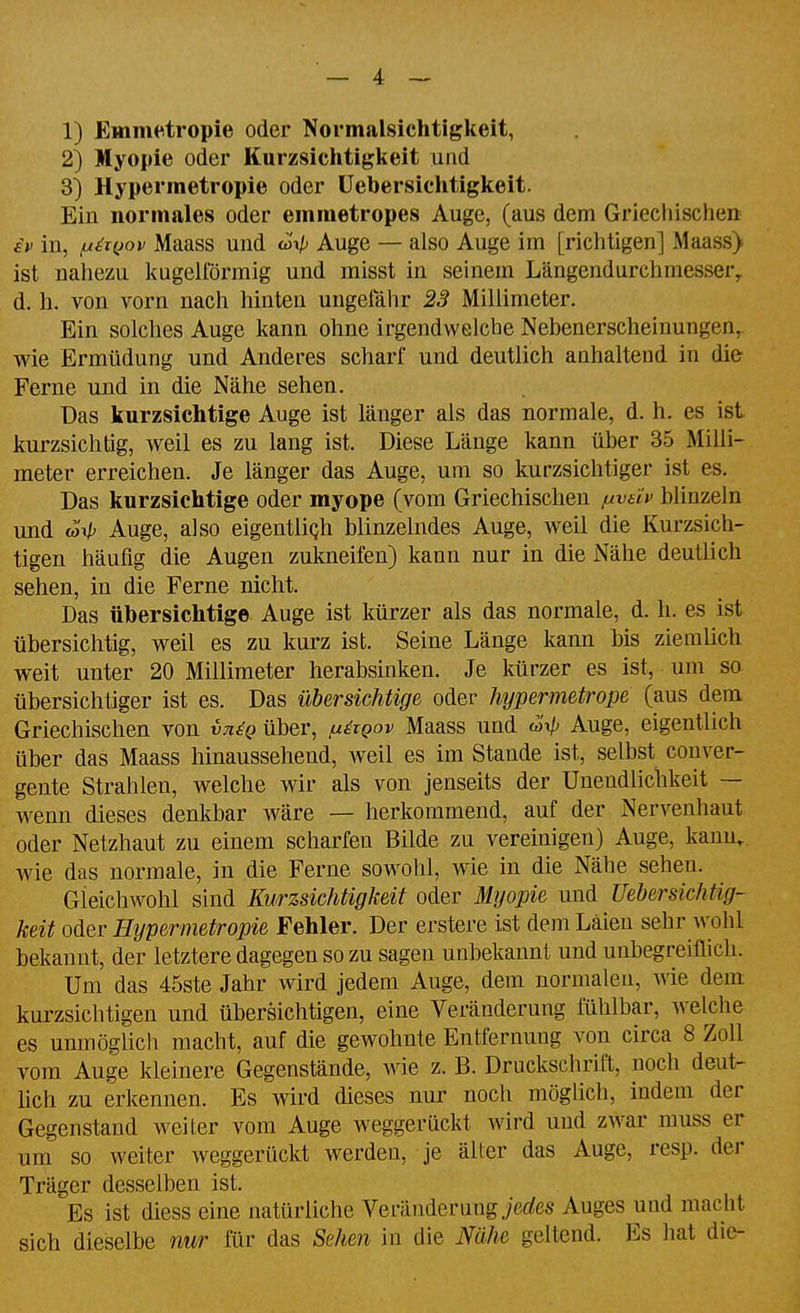 1) Emmetropie oder Normalsichtigkeit, 2) Myopie oder Kurzsiclitigkeit und 3) Hypermetropie oder üebersichtigkeit. Ein normales oder emmetropes Auge, (aus dem Griechischen £f in, fx^KJov Maass und w> Auge — also Auge im [richtigen] Maass) ist nahezu kugelförmig und misst in seinem Längendurchmessery d. h. von vorn nach hinten ungeiahr 23 Millimeter. Ein solches Auge kann ohne irgendwelche Nebenerscheinungen, wie Ermüdung und Anderes scharf und deutlich anhaltend in die Ferne und in die Nähe sehen. Das kurzsichtige Auge ist länger als das normale, d. h. es ist kurzsichtig, weil es zu lang ist. Diese Länge kann über 35 Milli- meter erreichen. Je länger das Auge, um so kurzsichtiger ist es. Das kurzsichtige oder myope (vom Griechischen fjtvdv blinzeln und w> Auge, also eigentliqh blinzelndes Auge, weil die Kurzsich- tigen häufig die Augen zukneifen) kann nur in die Nähe deutlich sehen, in die Ferne nicht. Das übersichtige Auge ist kürzer als das normale, d. h. es ist übersichtig, weil es zu kui-z ist. Seine Länge kann bis ziemlich weit unter 20 Millimeter herabsinken. Je kürzer es ist, um so übersichtiger ist es. Das übersichtige oder hypermetrope (aus dem Griechischen von vn^Q über, /u^iqov Maass und (^ip Auge, eigentlich über das Maass hinaussehend, weil es im Stande ist, selbst conver- gente Strahlen, welche wir als von jenseits der Unendlictikeit — wenn dieses denkbar wäre — herkommend, auf der Nerveuhaut oder Netzhaut zu einem scharfen Bilde zu vereinigen) Auge, kann, wie das normale, in die Ferne sowohl, wie in die Nähe sehen. Gleichwohl sind Kurzsichtigkeit oder Myopie und Üebersichtig- keit oder Hypermetropie Fehler. Der erstere ist dem Laien sehr wohl bekannt, der letztere dagegen so zu sagen unbekannt und unbegreiflich. Um das 45ste Jahr wird jedem Auge, dem normalen, wie dem kurzsichtigen und übersichtigen, eine Veränderung fühlbar, welche es unmöglicli macht, auf die gewohnte Entfernung von circa 8 Zoll vom Auge kleinere Gegenstände, wie z. B. Druckschrift, noch deut- üch zu erkennen. Es wird dieses nur noch möglich, indem der Gegenstand weiter vom Auge weggerückt wird und zwar muss er um so weiter weggerückt werden, je älter das Auge, resp. der Träger desselben ist. Es ist diess eine natürliche Veränderung jerfes Auges und macht sich dieselbe nur für das Sehen in die Nähe geltend. Es hat die-