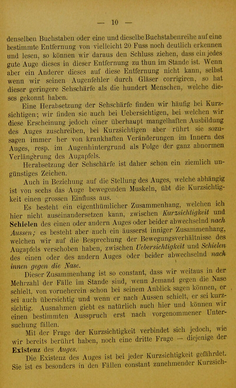 denselben Bnchstabcu oder eine und dieselbe Buchstabenreihe auf eine bestimmte Entfernung von vielleicht 20 Fuss noch deutlich erkennen und lesen, so können wir daraus den Schluss ziehen, dass ein jedes gute Auge dieses in dieser Entfernung zu thun im Stande ist. Wenn aber ein Anderer dieses auf diese Entfernung nicht kann, selbst wenn wir seinen Augenfeliler durch Gläser corrigiren, so hat dieser geringere Sehschärfe als die hundert Menschen, welche die- ses gekonnt haben. Eine Herabsetzung der Sehschärfe finden Avir häufig bei Kurz- sichtigen; wir finden sie auch bei Uebersichtigen, bei welchen wir diese Erscheinung jedoch einer überhaupt mangelhaften Ausbildung des Auges zuschreiben, bei Kurzsichtigen aber rührt sie sozu- sagen immer her von krankhaften Veränderungen im Innern des Auges, resp. im Augenhintergrund als Folge der ganz abnormen Verlängerung des Augapfels. Herabsetzung der Sehschärfe ist daher schon ein ziemlich un- günstiges Zeichen. Auch in Beziehung auf die Stellung des Auges, welche abhängig ist von sechs das Auge bewegenden Muskeln, übt die Kurzsichtig- keit einen grossen Einfluss aus. Es besteht ein eigenthümlicher Zusammenhang, welchen ich hier nicht auseinandersetzen kann, zwischen KurzsichUgkeit und Schielen des einen oder andern Auges oder beider abwechselnd nach Aussen; es besteht aber auch ein äusserst inniger Zusammenhang, welchen wir auf die Besprechung der Bewegungsverhältnisse des Augapfels verschoben haben, zwischen Uebersichiigkeit und Schielen des einen oder des andern Auges oder beider abwechselnd nach innen gegen die Nase. , . Dieser Zusammenhang ist so constant, dass wir weitaus in aer Mehrzahl der Fälle im Stande sind, wenn Jemand gegen die INase schielt, von vorneherein schon bei seinem Anblick sagen können, er , sei auch übersichtig und wenn er nach Aussen schielt, er sei kurz- sichtig. Ausnahmen giebt es natürlich auch hier und können wir einen bestimmten Ausspruch erst nach vorgenommener Unter- suchung fällen. . , . j 1 'r. Mit der Frage der Kurzsichtigkeit verbindet sich jedoch, wie wir bereits berührt haben, noch eine dritte Frage - diejemge der Existenz des Auges. , . Die Existenz des Auges ist bei jeder Kurzsichtigkeit gefährdet. Sie ist es besonders in den Fällen constant zunehmender Kurzsicn-