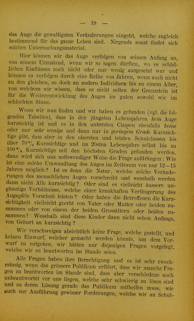 das Auge die gewaltigsten Veränderungen eingeht, welche zugleich bestimmend für das ganze Leben sind. Nirgends sonst findet sich solches Untersiichungsmaterial. Hier können Avir das Auge verfolgen von seinem Anfang an, von seinem Urzustand, wenn wir so sagen dürften, wo es schäd- lichen Einflüssen noch nicht oder nur wenig ausgesetzt war und können es verfolgen durch eine Reihe von Jahren, wenn auch nicht an den gleichen, so doch an andern Individuen bis zu einem Alter, von welchem wir wissen, dass es nicht selten der Grenzstein ist für die Weiterentwicklung des Auges im guten sowohl wie im schlechten Sinne. Wenn wir nun finden und wir haben es gefunden (vgl. die fol- genden Tabellen), dass in den jüngsten Lebensjahren kein Auge kui-zsichtig ist und es in den untersten Classen ebenfalls keim oder nur sehr loenige und dann nur in geringem Grade Kurzsich- tige gibt, dass aber in den obersten und letzten Schulclassen bis über 70 7o Kurzsichtige und im 20sten Lebensjahre selbst bis zu 100 7o Kurzsichtige mit den höchsten Graden gefunden werden, dann Avird sich uns nothwendiger Weise die Frage aufdrängen : Wie ist eine solche Umwandlung des Auges im Zeitraum von nur 12—15 Jahren möglich? Ist es denn die Natur, welche solche Verände- rungen des menschlichen Auges vorschreibt und wesshalb werden dann nicht Alle kurzsichtig? Oder sind es vielleicht äussere un- günstige Verhältnisse, welche einer krankhaften Verlängerung des Augapfels Vorschub leisten? Oder haben die Betroffenen die Kurz- sichtigkeit vielleicht geerbt von Vater oder Mutter oder beiden zu- sammen oder von einem der beiden Grossältern oder beiden zu- sammen? Wesshalb sind diese Kinder dann nicht schon Anfanffs von Geburt an kurzsichtig ? ' Wir verschweigen absichtlich keine Frage, welche gestellt und keinen Einwurf, welcher gemacht werden könnte, um dem Vor- wurf zu entgehen, wir hätten nui* diejenigen Fragen vorgelebt welche wir zu beantworten im Stande seien.  ' _ Alle Fragen haben ihre Berechtigung und es ist sehr zweck- massig, wenn das grössere Publikum erfährt, dass wir manche Fra- gen zu beantworten im Stande sind, dass aber verschiedene noch unbeantwortet vor uns liegen, welche sehr schwierig zu lösen sind und zu deren Lösung gerade das Publikum mithelfen muss wie auch zur Ausführung gewisser Forderungen, welche wir an Schul-