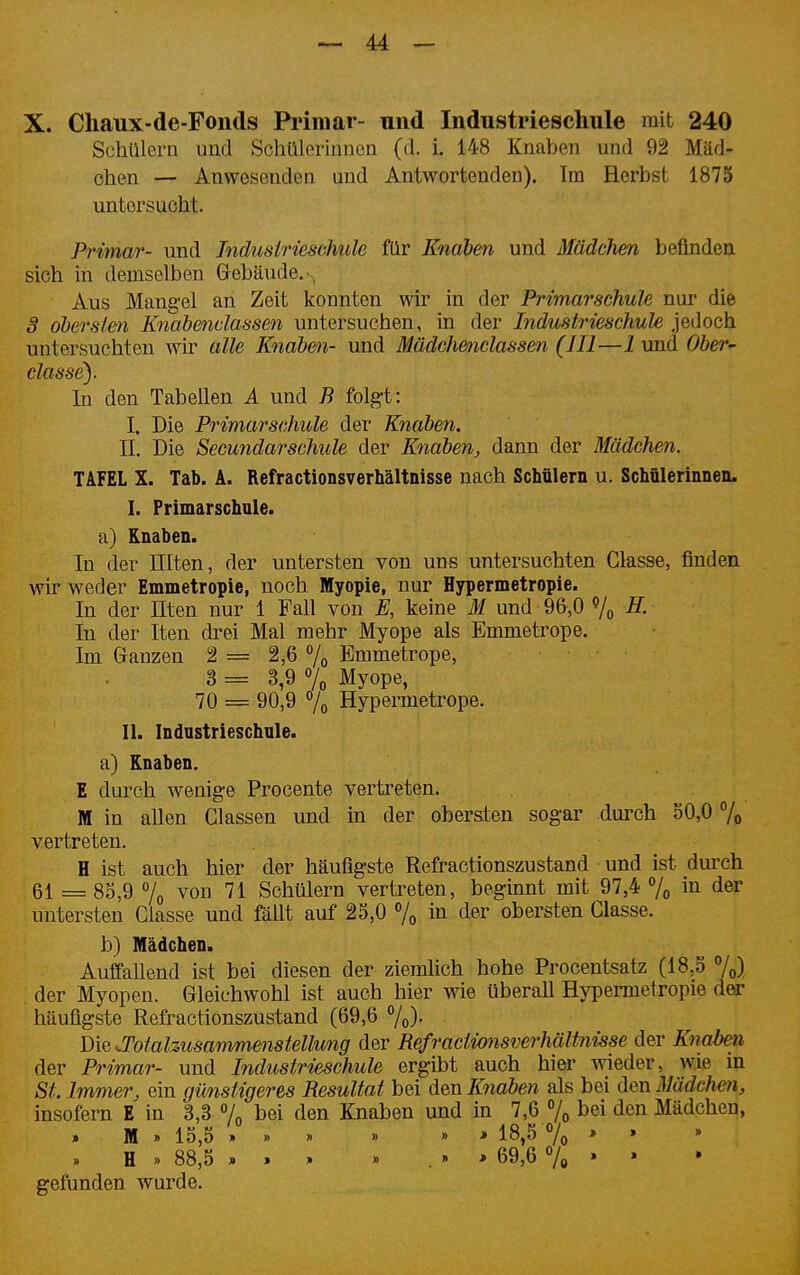 X. Chaux-de-Fonds Pi'imar- und Industrieschule mit 240 Schülern und Schülerinnen (d. i. 148 Knaben und 92 Mäd- chen — Anwesenden und Antwortenden). Im Herbst 1875 untersucht. Primär- und Tndusirieschule für Knaben und Mädchen befinden sich in demselben Gebäude.-, Aus Mangel an Zeit konnten wir in der Primarschule nur die 3 obersten Knahenclassen untersuchen, in der Industrieschule jedoch untersuchten wir alle Knaben- und Mädch&nclassen (III—1 und Ober- classe). In den Tabellen A und B folgt: I. Die Primarschule der Knaben. II. Die Secundarschule der Knaben^ dann der Mädchen. TAFEL X. Tab. A. Refractionsverhältnisse nach Schülern u. Schülerinneii. I. Primarschule, a) Knaben. In der Illten, der untersten von uns untersuchten Classe, finden wir weder Emmetropie, noch Myopie, nur Hypermetropie. In der Uten nur 1 Fall von E, keine M und 96,0 In der Iten drei Mal mehr Myope als Emmetrope. Im Ganzen 2 == 2,6 % Bmmetrope, 3 = 3,9 7o Myope, 70 = 90,9 7o Hypermetrope. II. Industrieschule. a) Knaben. E durch wenige Procente vertreten. M in allen Glassen und in der obersten sogar durch 50,0 % vertreten. H ist auch hier der häufigste Refractionszustand und ist durch 61 = 85,9 7o von 71 Schülern vertreten, beginnt mit 97,4 7^ in der untersten Classe und fällt auf 25,0 7o in der obersten Classe. b) Mädchen. Auffallend ist bei diesen der ziemlich hohe Procentsatz (18,5 7^) der Myopen. Gleichwohl ist auch hier wie überall Hypermetropie dw häufigste Refractionszustand (69,6 7o)- Die.Totalzusammenstellung der Refractionsverhältnisse der Knabm der Primär- und Industrieschule ergibt auch hier wieder, wie in St. Immer, ein gimstigeres Resultat bei den Knaben als bei den Mädchm, insofern E in 3,3 7^ bei den Knaben und in 7,6 7o bei den Mädchen, » M » 15,5 ...» » » ' 18,5 7o * ' H .. 88,5 » . » » . » ■» 69,6 7e * * gefunden wurde.