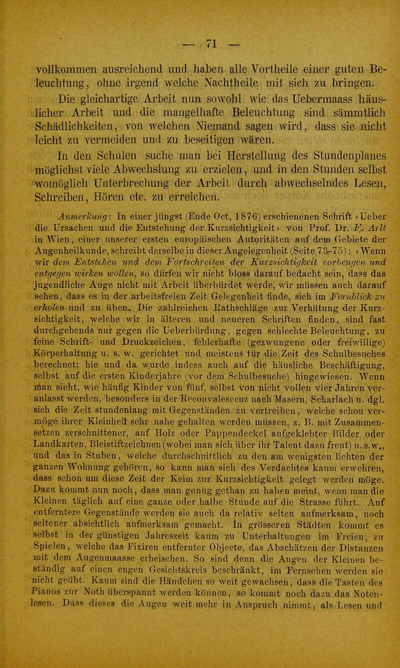 vollkommen ausreichend und haben alle Vortheile einer guten Be- leuchtung, ohne irgend welche Nachtheile mit sich zu bringen. Die gleichai'tige Arbeit nun sowohl Avie das Uebermaass häus- licher Arbeit imd die mangelhafte Beleuchtung sind sämmtlich Schädlichkeiten, von welchen Niemand sagen wird, dass sie nicht leicht zu vermeiden und zu beseitigen wären. In den Schulen suche man bei Herstellung des Stundenplanes möglichst viele Abwechslung zu erzielen, und in den Stunden selbst womögUch Unterbrechung der Arbeit durch abwechselndes Lesen, Schreiben, Hören etc. zu erreichen. > • ■ ÄnmerJcimg: In einei' jüngst (Ende 0(^. ^876) erschienenen Schrift oUeber die Ursachen und die Entstehung der Kurzsichtigkeit» von Prof. Dr. F.. Arlt in Wien, einer unserer ersten europäischen Autoritäten auf dem Gebiete der Augenheilkunde, schreibt derselbe in dieser Angelegenheit (Seite.73,-75): «Wenn wir dem Entstehen und dem Fortschreiten der Kurzsichtigkeit vorbeugen und entgegen wirken wollen, so dürfen wir nicht bloss darauf bedacht sein, dass das jugendliche Auge nicht mit Arbeit überbürdet werde, wir müssen auch darauf sehen, dass es in der arbeitsfreien Zeit Gelegenheit finde, sich im Fernblick zu erholen und zu üben. Die zahlreichen Kathschläge zur Verhütung der Kurz- sichtigkeit, welche wir in älteren und neueren Schriften finden, sind fast dm-chgehends nur gegen die Ueberbürdung, gegen schlechte Beleuchtung, zu feine Schrift- und Druckzeichen, fehlerhafte (gezwungene oder freiwillige) Körperhaltung u. s. w. gerichtet und meistens tür die Zeit des Schalbesuches berechnet; hie und da wurde indess auch auf die häusliche Beschäftigung, selbst auf die ersten Kinderjahre (vor dem Schulbesuche) hingewiesen. Wenn nlan sieht, wie häufig Kinder von fünf, selbst von nicht vollen vier Jahren ver- anlasst werden, besonders in der Reconvalescenz nach Masern, Scharlach u. dgl. sich die Zeit stundenlang mit Gegenständen zu vertreiben, welche schon ver- möge ihrer Kleinheit sehr nahe gehalten werden müssen, z. B. mit Zusammen- setzen zerschnittener, auf Holz oder Pappendeckel aufgeklebter Bilder oder Landkarten, Bleistiftzeichnen (wobei man sich über ihr Talent dazu freut) u.s.w., und das in Stuben, welche durchschnittlich zu den am wenigsten lichten der ganzen Wohnung gehören, so kann man sich des Verdachtes kaum erwehren, dass schon um diese Zeit der Keim zur Kurzsichtigkeit gelegt werden möge. Dazu kommt nun noch, dass man genug gethan zu haben meint, wenn man die Kleinen täglich auf eine ganze oder halbe Stunde auf die Strasse führt. Auf entferntere Gegenstände werden sie auch da relativ selten aufmerksam, noch seltener absichtlich aufmerksam gemacht, in' grösseren Städten kommt es selbst in der günstigen Jahreszeit kaum zu Unterhaltungen im Freien, zu Spielen, welche das Fixiren entfernter Objecte, das Abschätzen der Distanzen mit dem Augenmaasse erheischen. So sind denn die Augen der Kleinen be- ständig auf einen engen Gesiclitskreis beschränkt, im Fernsehen werden sie nicht geübt. Kaum sind die Händchen so weit gewachsen, dass die Tasten des Pianos zur Noth überspannt werden können, so kommt noch dazu das Noten- lesen. Dass dieses die Augen weit mehr in Anspruch nimnitj als Lesen und