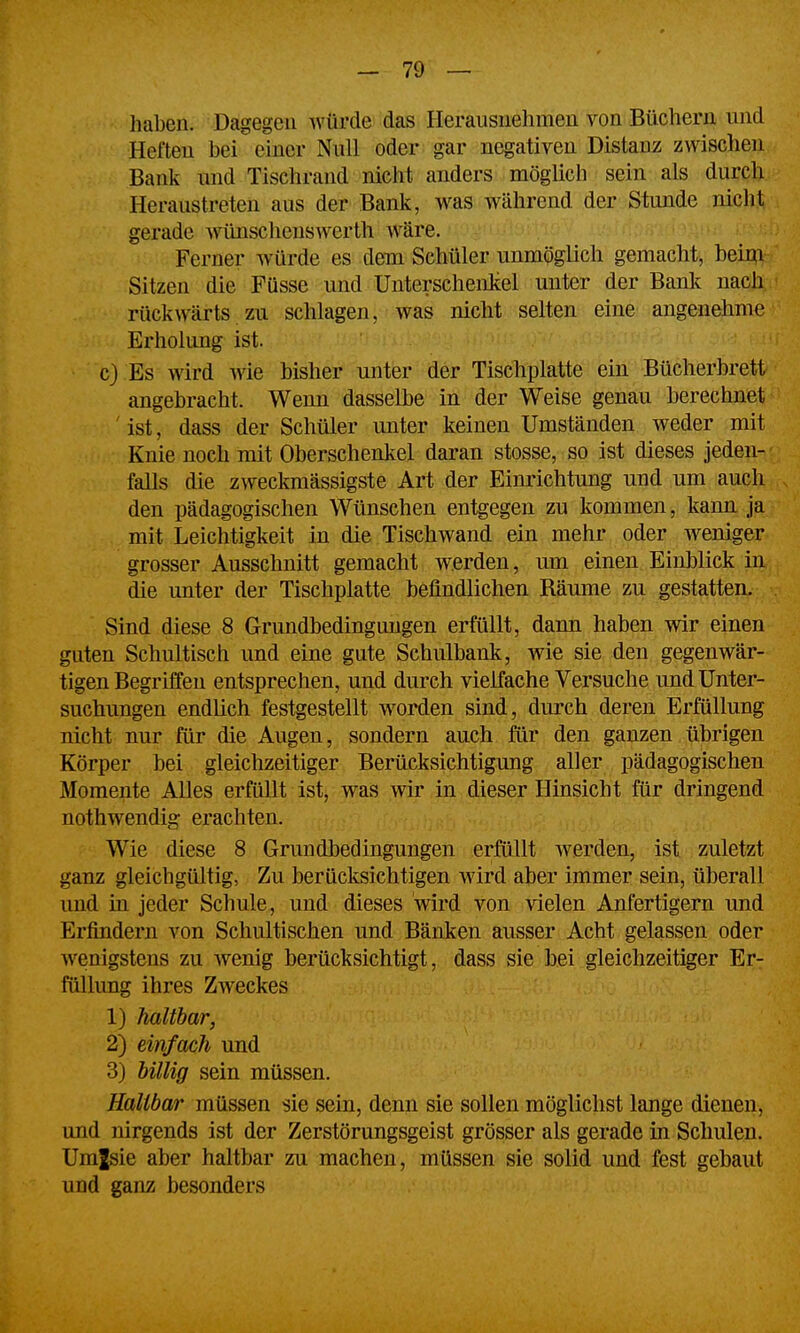 haben. Dagegen würde das Herausuehmeu von Büchern und Heften bei einer Null oder gar negativen Distanz zwischen Bank tmd Tischrand nicht anders möglich sein als durch Heraustreten aus der Bank, was während der Stunde nicht gerade w^schenswerth Aväre. Ferner würde es dem Schüler unmöglich gemacht, beim Sitzen die Füsse und Unterschenkel unter der Bank nach rückwärts zu schlagen, was nicht selten eine angenehme Erholung ist. c) Es wird wie bisher unter der Tischplatte ein Bücherbrett angebracht. Wenn dasselbe in der Weise genau berechnet ' ist, dass der Schüler unter keinen Umständen weder mit Knie noch mit Oberschenkel daran stosse, so ist dieses jeden- falls die zweckmässigste Art der Einrichtung und um auch den pädagogischen Wünschen entgegen zu kommen, kann ja mit Leichtigkeit in die Tischwand ein mehr oder weniger grosser Ausschnitt gemacht werden, um einen Einblick iu die unter der Tischplatte befindlichen Räume zu gestatten. Sind diese 8 Grundbedingimgen erfüllt, dann haben wir einen guten Schultisch und eine gute Schulbank, wie sie den gegenwär- tigen Begriffen entsprechen, und durch vielfache Versuche und Unter- suchungen endlich festgestellt worden sind, durch deren Erfüllung nicht nur für die Augen, sondern auch für den ganzen übrigen Körper bei gleichzeitiger Berücksichtigung aller pädagogischen Momente Alles erfüllt ist, was wir in dieser Hinsicht für dringend nothwendig erachten. Wie diese 8 Grundbedingungen erfüllt werden, ist zuletzt ganz gleichgültig, Zu berücksichtigen wird aber immer sein, überall und in jeder Schule, und dieses wird von vielen Anfertigern und Erfindern von Schultischen und Bänken ausser Acht gelassen oder wenigstens zu Avenig berücksichtigt, dass sie bei gleichzeitiger Er- füllung ihres Zweckes 1) haltbar, 2) einfach und 3) hillig sein müssen. Haltbar müssen sie sein, denn sie sollen möglichst lange dienen, und nirgends ist der Zerstörungsgeist grösser als gerade in Schulen. Umjsie aber haltbar zu machen, müssen sie solid und fest gebaut und ganz besonders