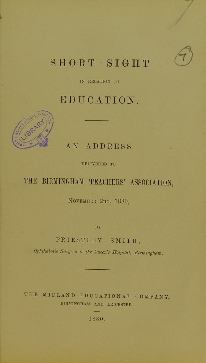 SHORT - SIGHT IN RELATION TO EDUCATION. AN ADDRESS DELIVERED TO THE BIRMINGHAM TEACHERS' ASSOCIATION, November 2nd, 1880, BY PRIESTLEY SMITH, Ophthalmic Surgeon to the Queen's Hospital, Birmingham. THE MIDLAND EDUCATIONAL COMPANY, BIRMINGHAM AND LEICESTER. 1880.