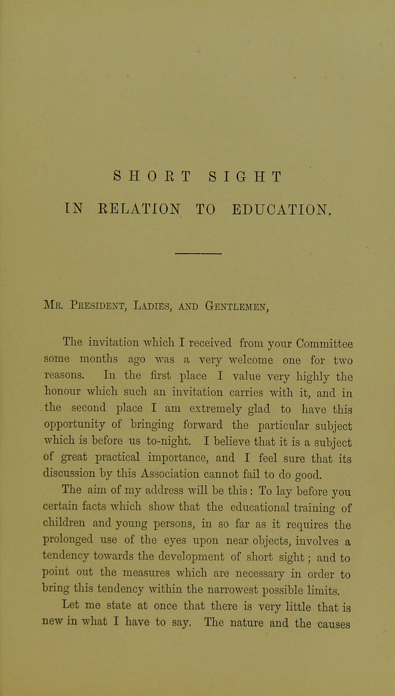 SHOKT SIGHT IN RELATION TO EDUCATION. Mr. President, Ladies, and Gentlemen, The invitation which I received from your Committee some months ago was a very welcome one for two reasons. In the first place I value very highly the honour which such an invitation carries with it, and in the second place I am extremely glad to have this opportunity of bringing forward the particular subject which is before us to-night. I believe that it is a subject of great practical importance, and I feel sure that its discussion by this Association cannot fail to do good. The aim of my address will be this: To lay before you certain facts which show that the educational training of children and young persons, in so far as it requires the prolonged use of the eyes upon near objects, involves a tendency towards the development of short sight; and to point out the measures which are necessary in order to bring this tendency within the narrowest possible limits. Let me state at once that there is very little that is