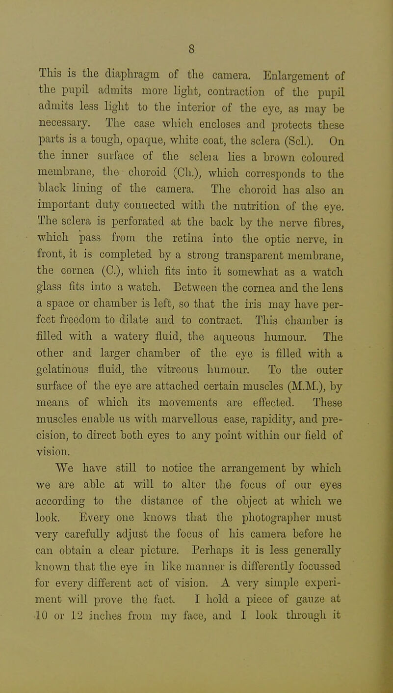 This is the diaphragm of the camera. Enlargement of the pupil admits more light, contraction of the pupil admits less light to the interior of the eye, as may be necessary. The case which encloses and protects these parts is a tough, opaque, white coat, the sclera (Scl.). On the inner surface of the scleia lies a brown coloured membrane, the choroid (Oh.), which corresponds to the black lining of the camera. The choroid has also an important duty connected with the nutrition of the eye. The sclera is perforated at the back by the nerve fibres, which pass from the retina into the optic nerve, in front, it is completed by a strong transparent membrane, the cornea (O), which fits into it somewhat as a watch glass fits into a watch. Between the cornea and the lens a space or chamber is left, so that the iris may have per- fect freedom to dilate and to contract. This chamber is filled with a watery fluid, the aqueous humour. The other and larger chamber of the eye is filled with a gelatinous fluid, the vitreous humour. To the outer surface of the eye are attached certain muscles (M.M.), by means of which its movements are effected. These muscles enable us with marvellous ease, rapidity, and pre- cision, to direct both eyes to any point within our field of vision. We have still to notice the arrangement by which we are able at will to alter the focus of our eyes according to the distance of the object at which we look. Every one knows that the photographer must very carefully adjust the focus of his camera before he can obtain a clear picture. Perhaps it is less generally known that the eye in like maimer is differently focussed for every different act of vision. A very simple experi- ment will prove the fact. I hold a piece of gauze at ■10 or 12 inches from my face, and I look through it