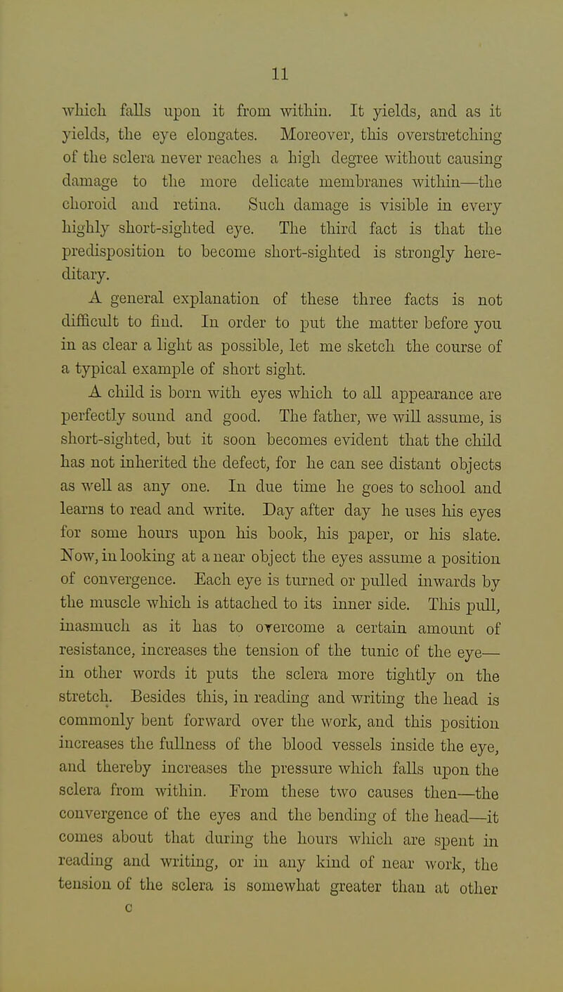 which falls upon it from within. It yields, and as it yields, the eye elongates. Moreover, this overstretching of the sclera never reaches a high degree without causing damage to the more delicate membranes within—the choroid and retina. Such damage is visible in every highly short-sighted eye. The third fact is that the predisposition to become short-sighted is strongly here- ditary. A general explanation of these three facts is not difficult to find. In order to put the matter before you in as clear a light as possible, let me sketch the course of a typical example of short sight. A child is born with eyes which to all appearance are perfectly sound and good. The father, we will assume, is short-sighted, but it soon becomes evident that the child has not inherited the defect, for he can see distant objects as well as any one. In clue time he goes to school and learns to read and write. Day after day he uses his eyes for some hours upon his book, his paper, or his slate. Now, in looking at a near object the eyes assume a position of convergence. Each eye is turned or pulled inwards by the muscle which is attached to its inner side. This pull, inasmuch as it has to overcome a certain amount of resistance, increases the tension of the tunic of the eye— in other words it puts the sclera more tightly on the stretch. Besides this, in reading and writing the head is commonly bent forward over the work, and this position increases the fullness of the blood vessels inside the eye, and thereby increases the pressure which falls upon the sclera from within. From these two causes then—the convergence of the eyes and the bending of the head—it comes about that during the hours which are spent in reading and writing, or in any kind of near work, the tension of the sclera is somewhat greater than at other c