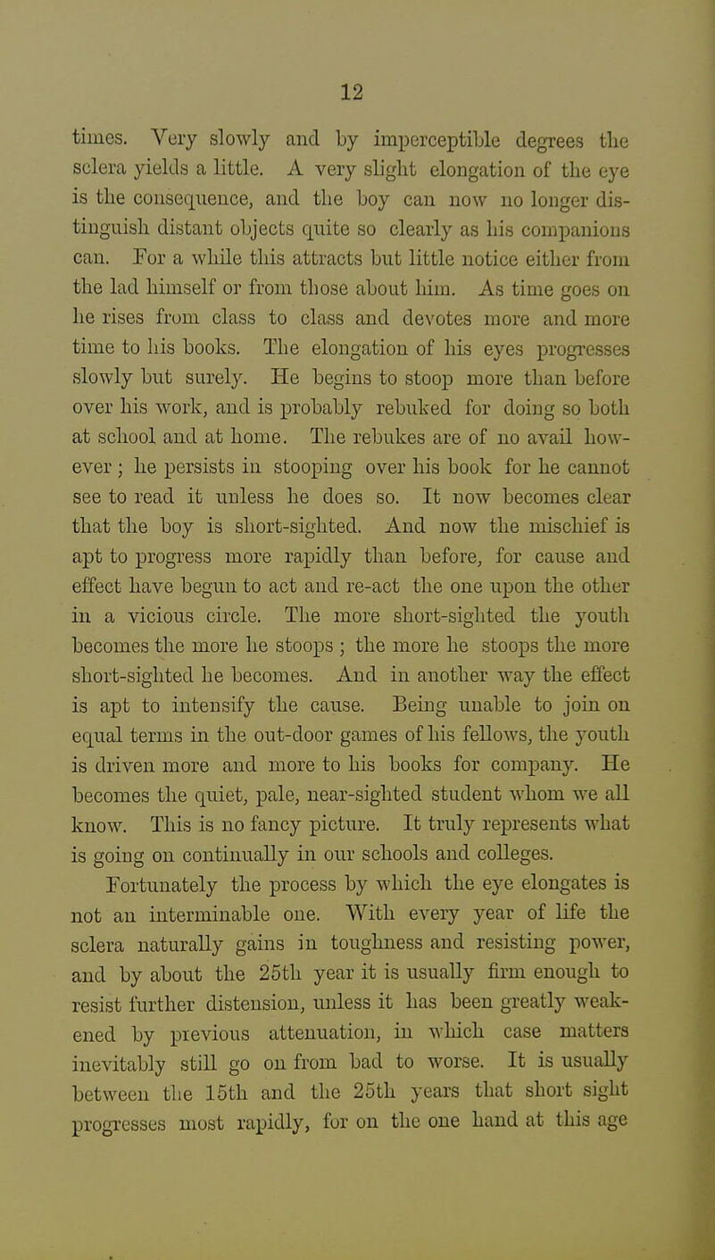 times. Very slowly and by imperceptible degrees tlie sclera yields a little. A very slight elongation of the eye is the consequence, and the boy can now no longer dis- tinguish distant objects quite so clearly as his companions can. For a while this attracts but little notice either from the lad himself or from those about him. As time goes on he rises from class to class and devotes more and more time to his books. The elongation of his eyes progresses slowly but surely. He begins to stoop more than before over his work, and is probably rebuked for doing so both at school and at home. The rebukes are of no avail how- ever ; he persists in stooping over his book for he cannot see to read it unless he does so. It now becomes clear that the boy is short-sighted. And now the mischief is apt to progress more rapidly than before, for cause and effect have begun to act and re-act the one upon the other in a vicious circle. The more short-sighted the youth becomes the more he stoops ; the more he stoops the more short-sighted he becomes. And in another way the effect is apt to intensify the cause. Being unable to join on equal terms in the out-door games of his fellows, the youth is driven more and more to his books for company. He becomes the quiet, pale, near-sighted student whom we all know. This is no fancy picture. It truly represents what is going on continually in our schools and colleges. Fortunately the process by which the eye elongates is not an interminable one. With every year of life the sclera naturally gains in toughness and resisting power, and by about the 25th year it is usually firm enough to resist further distension, unless it has been greatly weak- ened by previous attenuation, in which case matters inevitably still go on from bad to worse. It is usually between the 15th and the 25th years that short sight progresses most rapidly, for on the one hand at this age