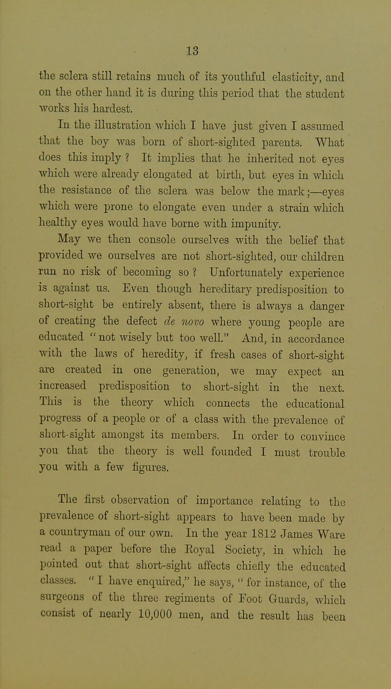 the sclera still retains much of its youthful elasticity, and on the other hand it is during this period that the student works his hardest. In the illustration which I have just given I assumed that the boy was born of short-sighted parents. What does tins imply ? It implies that he inherited not eyes which were already elongated at birth, but eyes in which the resistance of the sclera was below the mark;—eyes which were prone to elongate even under a strain which healthy eyes would have borne with impunity. May we then console ourselves with the belief that provided we ourselves are not short-sighted, our children run no risk of becoming so ? Unfortunately experience is against us. Even though hereditary predisposition to short-sight be entirely absent, there is always a danger of creating the defect cle novo where young people are educated  not wisely but too well. And, in accordance with the laws of heredity, if fresh cases of short-sight are created in one generation, we may expect an increased predisposition to short-sight in the next. This is the theory which connects the educational progress of a people or of a class with the prevalence of short-sight amongst its members. In order to convince you that the theory is well founded I must trouble you with a few figures. The first observation of importance relating to the prevalence of short-sight appears to have been made by a countryman of our own. In the year 1812 James Ware read a paper before the Eoyal Society, in which he pointed out that short-sight affects chiefly the educated classes.  I have enquired, he says,  for instance, of the surgeons of the three regiments of Foot Guards, which consist of nearly 10,000 men, and the result has been