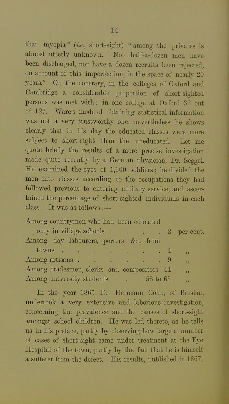 that myopia (i.e., short-sight) among the privates is almost utterly unknown. Not half-a-dozen men have been discharged, nor have a dozen recruits been rejected, on account of this imperfection, in the space of nearly 20 years. On the contrary, in the colleges of Oxford and Cambridge a considerable proportion of short-sighted persons was met with: in one college at Oxford 32 out of 127. Ware's mode of obtaining statistical information was not a very trustworthy one, nevertheless he shows clearly that in his day the educated classes were more subject to short-sight than the uneducated. Let me quote briefly the results of a more precise investigation made quite recently by a German physician, Dr. Seggel. He examined the eyes of 1,600 soldiers; he divided the men into classes according to the occupations they had followed previous to entering military service, and ascer- tained the percentage of short-sighted individuals in each class. It was as follows :— Among countrymen who had been educated only in village schools . . . 2 per cent. Among day labourers, porters, &c, from towns ....... 4 „ Among artisans 9 ,, Among tradesmen, clerks and compositors 44 „ Among university students . 58 to 65 „ In the year 1865 Dr. Hermann Cohn, of Breslau, undertook a very extensive and laborious investigation, concerning the prevalence and the causes of short-sight amongst school children. He was led thereto, as he tells us in his preface, partly by observing how large a nxunber of cases of short-sight came under treatment at the Eye Hospital of the town, partly by the fact that he is himself a sufferer from the defect. His results, published in 18G7,