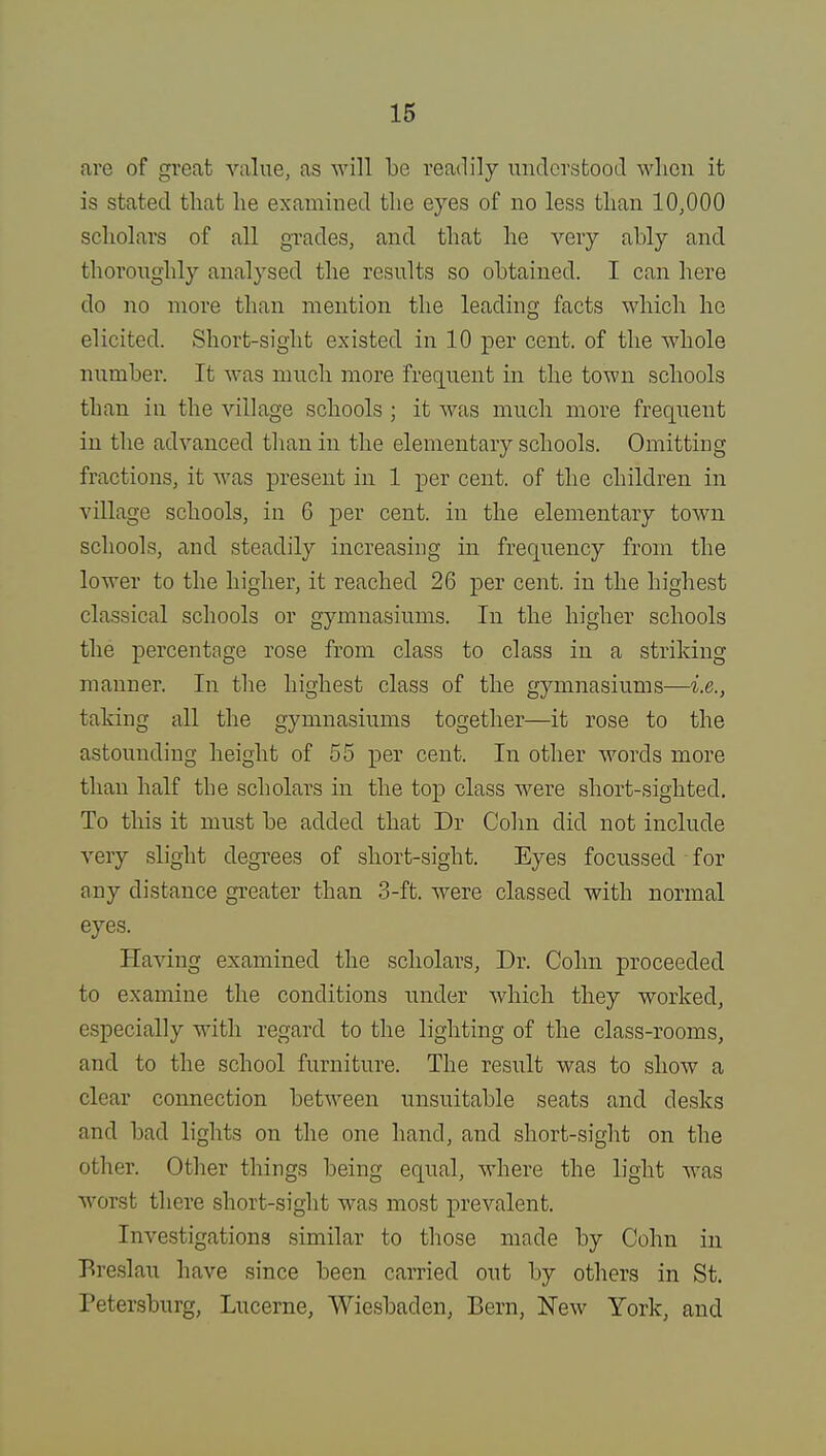 are of great value, as will be readily understood when it is stated that he examined the eyes of no less than 10,000 scholars of all grades, and that he very ably and thoroughly analysed the results so obtained. I can here do no more than mention the leading facts which he elicited. Short-sight existed in 10 per cent, of the whole number. It was much more frequent in the town schools than in the village schools ; it was much more frequent in the advanced than in the elementary schools. Omitting fractions, it was present in 1 per cent, of the children in village schools, in 6 per cent, in the elementary town schools, and steadily increasing in frequency from the lower to the higher, it reached 26 per cent, in the highest classical schools or gymnasiums. In the higher schools the percentage rose from class to class in a striking manner. In the highest class of the gymnasiums—i.e., taking all the gymnasiums together—it rose to the astounding height of 55 per cent. In other words more than half the scholars in the top class were short-sighted. To this it must be added that Dr Colin did not include very slight degrees of short-sight. Eyes focussed for any distance greater than 3-ft. were classed with normal eyes. Having examined the scholars, Dr. Colin proceeded to examine the conditions under which they worked, especially with regard to the lighting of the class-rooms, and to the school furniture. The result was to show a clear connection between unsuitable seats and desks and bad lights on the one hand, and short-sight on the other. Other things being equal, where the light was worst there short-sight was most prevalent. Investigations similar to those made by Cohn in Breslau have since been carried out by others in St. Petersburg, Lucerne, Wiesbaden, Bern, New York, and