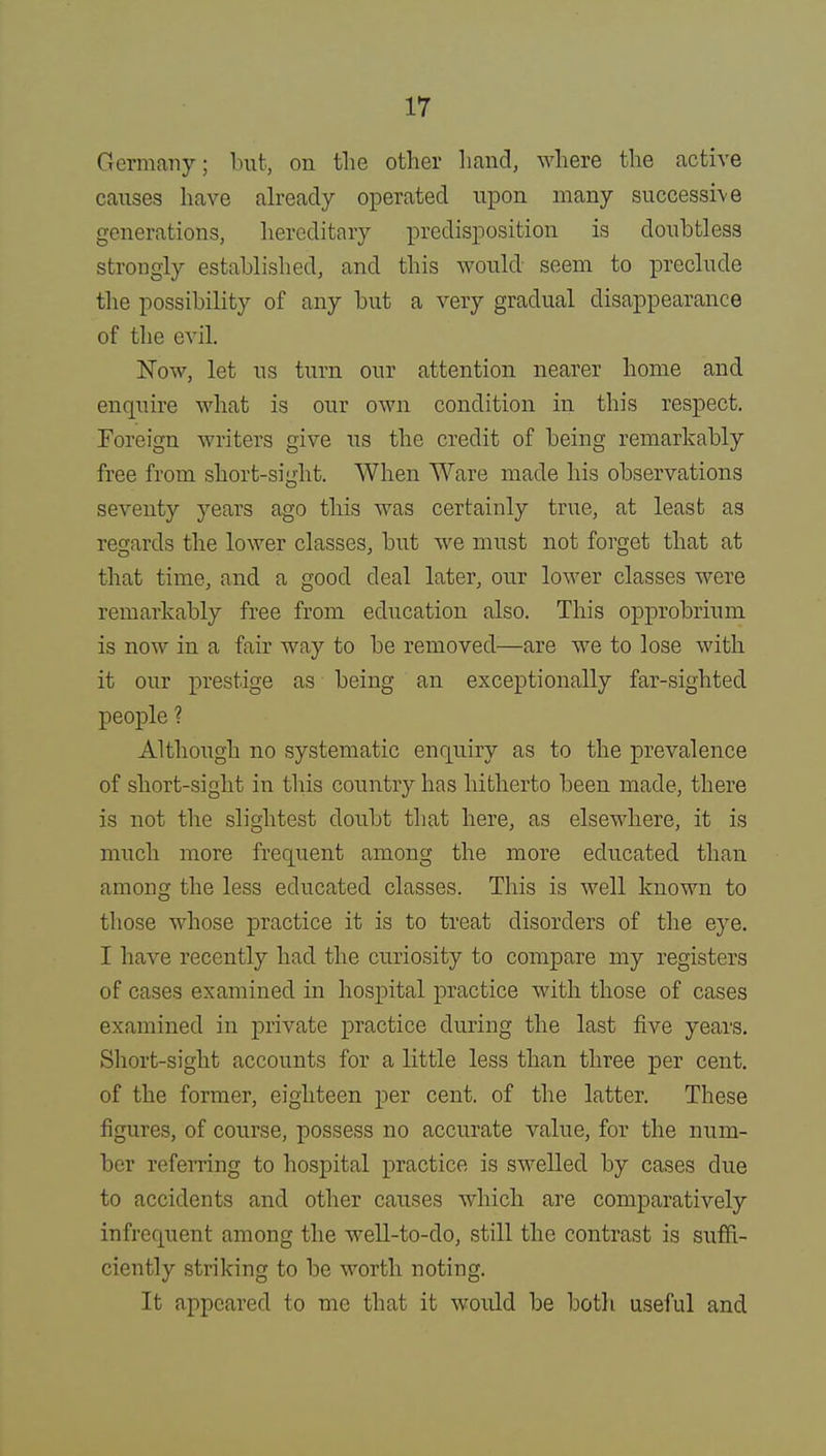 Hormanv; but, on the other hand, where the active causes have already operated upon many successive generations, hereditary predisposition is doubtless strongly established, and this would seem to preclude the possibility of any but a very gradual disappearance of the evil. Now, let us turn our attention nearer home and enquire what is our own condition in this respect. Foreign writers give us the credit of being remarkably free from short-sight. When Ware made his observations seventy years ago tins was certainly true, at least as regards the lower classes, but we must not forget that at that time, and a good deal later, our lower classes were remarkably free from education also. This opprobrium is now in a fair way to be removed—are we to lose with it our prestige as being an exceptionally far-sighted people ? Although no systematic enquiry as to the prevalence of short-sight in this country has hitherto been made, there is not the slightest doubt that here, as elsewhere, it is much more frequent among the more educated than among the less educated classes. This is well known to those whose practice it is to treat disorders of the eye. I have recently had the curiosity to compare my registers of cases examined in hospital practice with those of cases examined in private practice during the last five years. Short-sight accounts for a little less than three per cent, of the former, eighteen per cent, of the latter. These figures, of course, possess no accurate value, for the num- ber referring to hospital practice is swelled by cases due to accidents and other causes which are comparatively infrequent among the well-to-do, still the contrast is suffi- ciently striking to be worth noting. It appeared to me that it would be both useful and