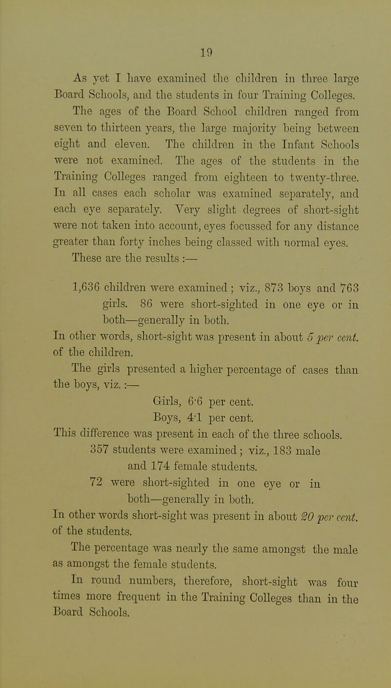 As yet I have examined the children in three large Board Schools, and the students in four Training Colleges. The ages of the Board School children ranged from seven to thirteen years, the large majority being between eight and eleven. The children in the Infant Schools were not examined. The ages of the students in the Training Colleges ranged from eighteen to twenty-three. In all cases each scholar was examined separately, and each eye separately. Very slight degrees of short-sight were not taken into account, eyes focussecl for any distance greater than forty inches being classed with normal eyes. These are the results :— 1,636 children were examined ; viz., 873 boys and 763 girls. 86 were short-sighted in one eye or in both—generally in both. In other words, short-sight was present in about 5 per cent. of the children. The girls presented a higher percentage of cases than the boys, viz.:— Girls, 6-6 per cent. Boys, 41 per cent. This difference was present in each of the three schools. 357 students were examined; viz., 183 male and 174 female students. 72 were short-sighted in one eye or in both—generally in both. In other words short-sight was present in about W per cent. of the students. The percentage was nearly the same amongst the male as amongst the female students. In round numbers, therefore, short-sight was four times more frequent in the Training Colleges than in the Board Schools.