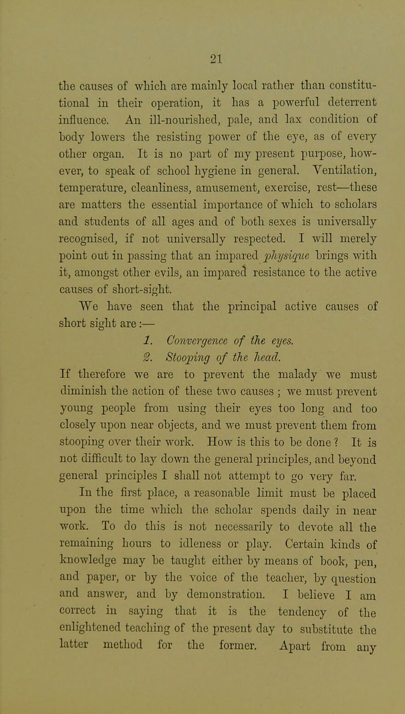 the causes of which are mainly local rather than constitu- tional in their operation, it has a powerful deterrent influence. An ill-nourished, pale, and lax condition of body lowers the resisting power of the eye, as of every other organ. It is no part of my present purpose, how- ever, to speak of school hygiene in general. Ventilation, temperature, cleanliness, amusement, exercise, rest—these are matters the essential importance of which to scholars and students of all ages and of both sexes is universally recognised, if not universally respected. I will merely point out in passing that an impared physique brings with it, amongst other evils, an impared resistance to the active causes of short-sight. We have seen that the principal active causes of short sight are:— 1. Convergence, of the eyes. 8. Stooping of the head. If therefore we are to prevent the malady we must diminish the action of these two causes ; we must prevent young people from using their eyes too long and too closely upon near objects, and we must prevent them from stooping over their work. How is this to be done ? It is not difficult to lay down the general principles, and beyond general principles I shall not attempt to go very far. In the first place, a reasonable limit must be placed upon the time which the scholar spends daily in near work. To do this is not necessarily to devote all the remaining hours to idleness or play. Certain kinds of knowledge may be taught either by means of book, pen, and paper, or by the voice of the teacher, by question and answer, and by demonstration. I believe I am correct in saying that it is the tendency of the enlightened teaching of the present day to substitute the latter method for the former. Apart from any