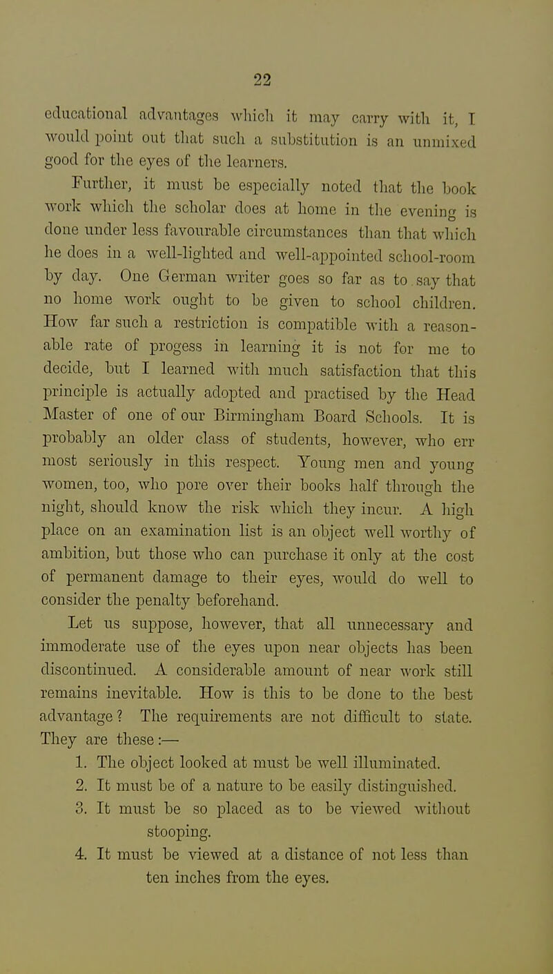 educational advantage.? which it may carry with it, I would point out that such a substitution is an unmixed good for the eyes of the learners. Further, it must be especially noted that the book work which the scholar does at home in the evening is done under less favourable circumstances than that which he does in a well-lighted and well-appointed school-room by clay. One German writer goes so far as to say that no home work ought to be given to school children. How far such a restriction is compatible with a reason- able rate of progess in learning it is not for me to decide, but I learned with much satisfaction that this principle is actually adopted and practised by the Head Master of one of our Birmingham Board Schools. It is probably an older class of students, however, who en- most seriously in this respect. Young men and young women, too, who pore over their books half through the night, should know the risk which they incur. A high place on an examination list is an object well worthy of ambition, but those who can purchase it only at the cost of permanent damage to their eyes, would do well to consider the penalty beforehand. Let us suppose, however, that all unnecessary and immoderate use of the eyes upon near objects has been discontinued. A considerable amount of near work still remains inevitable. How is this to be done to the best advantage ? The requirements are not difficult to state. They are these:— 1. The object looked at must be well illuminated. 2. It must be of a nature to be easily distinguished. 3. It must be so placed as to be viewed without stooping. 4. It must be viewed at a distance of not less than ten inches from the eyes.
