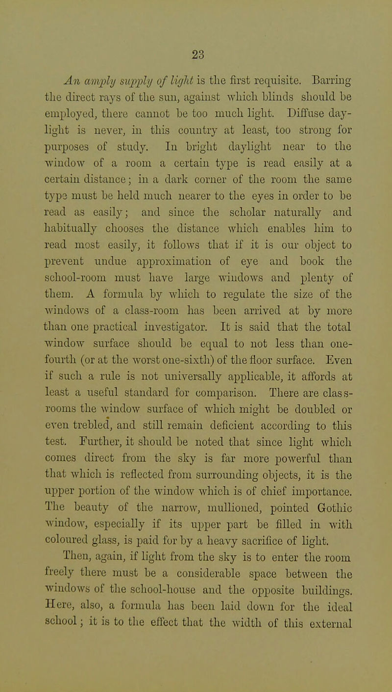 An amply supply of light is tlie first requisite. Barring the direct rays of the sun, against which blinds should be employed, there cannot be too much light. Diffuse day- light is never, in this country at least, too strong for purposes of study. In bright daylight near to the window of a room a certain type is read easily at a certain distance; in a dark corner of the room the same type must be held much nearer to the eyes in order to be read as easily; and since the scholar naturally and habitually chooses the distance which enables him to read most easily, it follows that if it is our object to prevent undue approximation of eye and book the school-room must have large windows and plenty of them. A formula by which to regulate the size of the windows of a class-room has been arrived at by more than one practical investigator. It is said that the total window surface should be equal to not less than one- fourth (or at the worst one-sixth) of the floor surface. Even if such a rule is not universally applicable, it affords at least a useful standard for comparison. There are class- rooms the window surface of which might be doubled or even trebled, and still remain deficient according to this test. Further, it should be noted that since light which comes direct from the sky is far more powerful than that which is reflected from surrounding objects, it is the upper portion of the window which is of chief importance. The beauty of the narrow, mullioned, pointed Gothic window, especially if its upper part be filled in with coloured glass, is paid for by a heavy sacrifice of light. Then, again, if light from the sky is to enter the room freely there must be a considerable space between the windows of the school-house and the opposite buildings. II ere, also, a formula has been laid down for the ideal school; it is to the effect that the width of this external