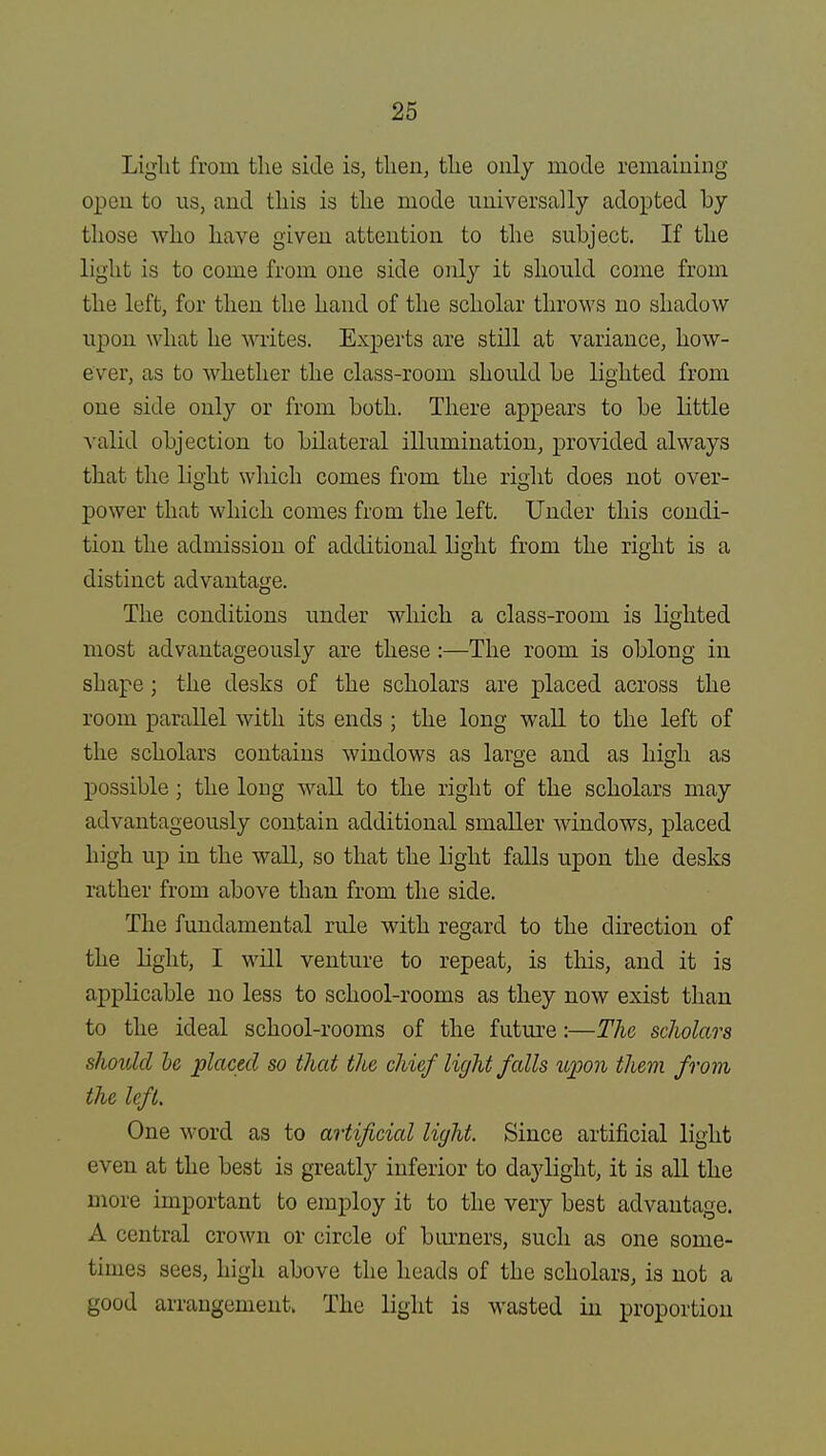 Light from the side is, then, the only mode remaining open to us, and this is the mode universally adopted by those who have given attention to the subject. If the light is to come from one side only it should come from the left, for then the hand of the scholar throws no shadow upon what he writes. Experts are still at variance, how- ever, as to whether the class-room should be lighted from one side only or from both. There appears to be little valid objection to bilateral illumination, provided always that the light which comes from the right does not over- power that which comes from the left. Under this condi- tion the admission of additional light from the right is a distinct advantage. The conditions under which a class-room is lighted most advantageously are these :—The room is oblong in shape; the desks of the scholars are placed across the room parallel with its ends ; the long wall to the left of the scholars contains windows as large and as high as possible ; the long wall to the right of the scholars may advantageously contain additional smaller windows, placed high up in the wall, so that the light falls upon the desks rather from above than from the side. The fundamental rule with regard to the direction of the light, I will venture to repeat, is this, and it is applicable no less to school-rooms as they now exist than to the ideal school-rooms of the future:—The scholars should he placed so that the chief light fcdls upon them from the left. One word as to artificial light. Since artificial light even at the best is greatly inferior to daylight, it is all the more important to employ it to the very best advantage. A central crown or circle of burners, such as one some- times sees, high above the heads of the scholars, is not a good arrangement. The light is wasted in proportion