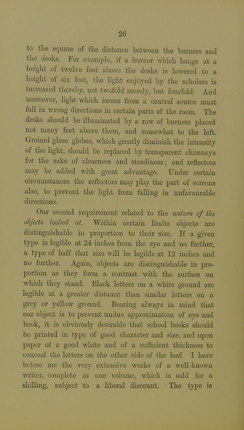 to the square of the distance between the burners and the desks. For example, if a burner which hangs at a height of twelve feet above the desks is lowered to a height of six feet, the light enjoyed by the scholars is increased thereby, not twofold merely, but fourfold. Ami moreover, light which issues from a central source must fall in wrong directions in certain parts of the room. The desks should be illuminated by a row of burners placed not many feet above them, and somewhat to the left. Ground glass globes, which greatly diminish the intensity of the light, should be replaced by transparent chimneys for the sake of clearness and steadiness; and reflectors may be added with great advantage. Under certain circumstances the reflectors may play the part of screens also, to prevent the light from falling in unfavourable directions. Our second requirement related to the nature of the objects looked at. Within certain limits objects are distinguishable in proportion to their size. If a given type is legible at 24 inches from the eye and no further, a type of half that size will be legible at 12 inches and no further. Again, objects are distinguishable in pro- portion as they form a contrast with the surface on which they stand. Black letters on a white ground are legible at a greater distance than similar letters on a grey or yellow ground. Bearing always in mind that our object is to prevent undue approximation of eye and book, it is obviously desirable that school books should be printed in type of good character and size, and upon paper of a good white and of a sufficient thickness to conceal the letters on the other side of the leaf. I have before me the very extensive works of a well-known ■writer, complete in one volume, which is sold for a shilling, subject to a liberal discount. The type is