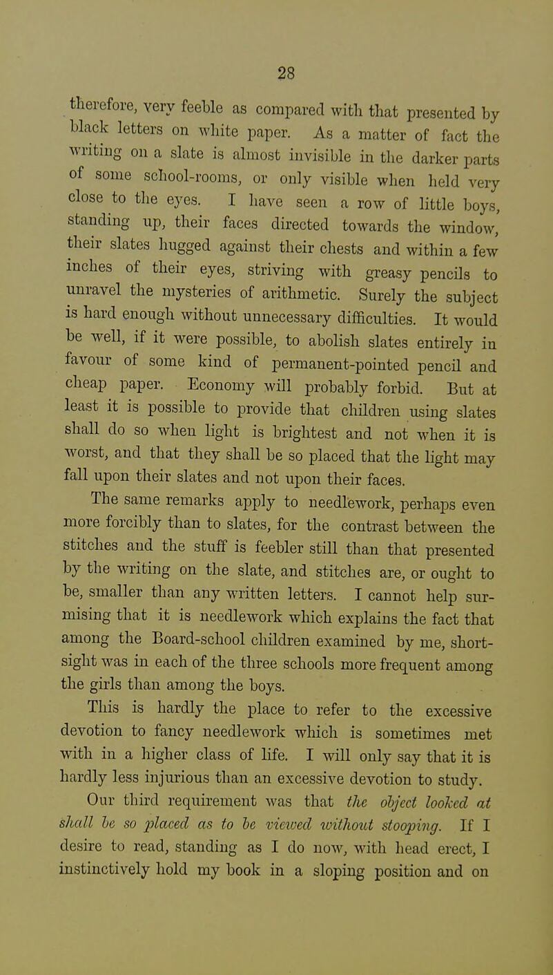 therefore, very feeble as compared with that presented by black letters on white paper. As a matter of fact the writing on a slate is almost invisible in the darker parts of some school-rooms, or only visible when held very close to the eyes. I have seen a row of little boys, standing up, their faces directed towards the window,' their slates hugged against their chests and within a few inches of their eyes, striving with greasy pencils to unravel the mysteries of arithmetic. Surely the subject is hard enough without unnecessary difficulties. It would be well, if it were possible, to abolish slates entirely in favour of some kind of permanent-pointed pencil and cheap paper. Economy will probably forbid. But at least it is possible to provide that children using slates shall do so when light is brightest and not when it is worst, and that they shall be so placed that the light may fall upon their slates and not upon their faces. The same remarks apply to needlework, perhaps even more forcibly than to slates, for the contrast between the stitches and the stuff is feebler still than that presented by the writing on the slate, and stitches are, or ought to be, smaller than any written letters. I cannot help sur- mising that it is needlework which explains the fact that among the Board-school children examined by me, short- sight was in each of the three schools more frequent among the girls than among the boys. This is hardly the place to refer to the excessive devotion to fancy needlework which is sometimes met with in a higher class of life. I will only say that it is hardly less injurious than an excessive devotion to study. Our third requirement was that the object looked at shall he so placed as to be viewed without stooping. If I desire to read, standing as I do now, with head erect, I instinctively hold my book in a sloping position and on