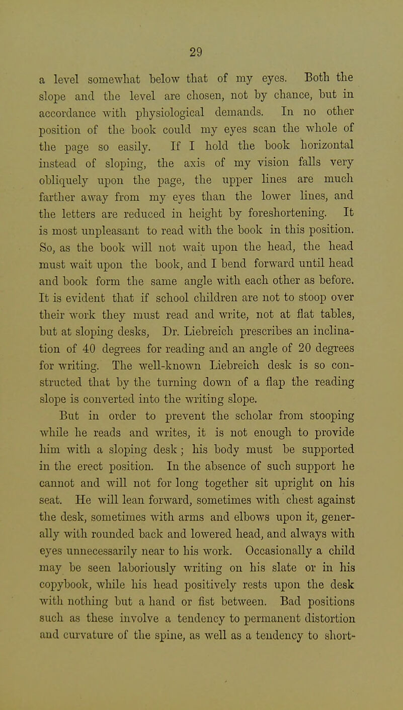 a level somewhat below that of my eyes. Both the slope and the level are chosen, not by chance, but in accordance with physiological demands. In no other position of the book could my eyes scan the whole of the page so easily. If I hold the book horizontal instead of sloping, the axis of my vision falls very obliquely upon the page, the upper lines are much farther away from my eyes than the lower lines, and the letters are reduced in height by foreshortening. It is most unpleasant to read with the book in this position. So, as the book will not wait upon the head, the head must wait upon the book, and I bend forward until head and book form the same angle with each other as before. It is evident that if school children are not to stoop over their work they must read and write, not at fiat tables, but at sloping desks, Dr. Liebreich prescribes an inclina- tion of 40 degrees for reading and an angle of 20 degrees for writing. The well-known Liebreich desk is so con- structed that by the turning down of a flap the reading slope is converted into the writirjg slope. But in order to prevent the scholar from stooping while he reads and writes, it is not enough to provide him with a sloping desk; his body must be supported in the erect position. In the absence of sucb support he cannot and will not for long together sit upright on his seat. He will lean forward, sometimes with chest against the desk, sometimes with arms and elbows upon it, gener- ally with rounded back and lowered head, and always with eyes unnecessarily near to his work. Occasionally a child may be seen laboriously writing on his slate or in his copybook, while his head positively rests upon the desk with nothing but a hand or fist between. Bad positions such as these involve a tendency to permanent distortion and curvature of the spine, as well as a tendency to short-