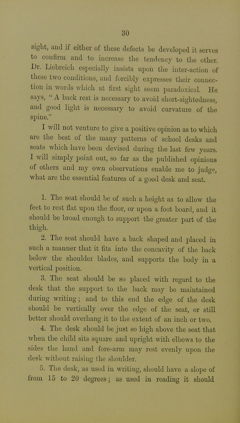 sight, and if either of these defects be developed it serves to couBriu and to increase the tendency to the other. Dr. Liebreich especially insists upon the inter-action of these two conditions, and forcibly expresses their connec- tion in words which at first sight seem paradoxical. He says,  A back rest is necessary to avoid short-sightedness, and good light is necessary to avoid curvature of the spine. I will not venture to give a positive opinion as to which are the best of the many patterns of school desks and seats which have been devised during the last few years. I will simply point out, so far as the published opinions of others and my own observations enable me to judge, what are the essential features of a good desk and seat. 1. The seat should be of such a height as to allow the feet to rest flat upon the floor, or upon a foot board, and it should be broad enough to support the greater part of the thigh. 2. The seat should have a back shaped and placed in such a manner that it fits into the concavity of the back below the shoulder blades, and supports the body in a vertical position. 3. The seat should be so placed with regard to the desk that the support to the back may be maintained during writing; and to this end the edge of the desk should be vertically over the edge of the seat, or still better should overhang it to the extent of an inch or two. 4. The desk should be just so high above the seat that when the child sits square and upright with elbows to the sides the hand and fore-arm may rest evenly upon the desk without raising (he shoulder. 5. The desk, as used in writing, should have a slope of from 15 to 20 degrees; as used in reading it should