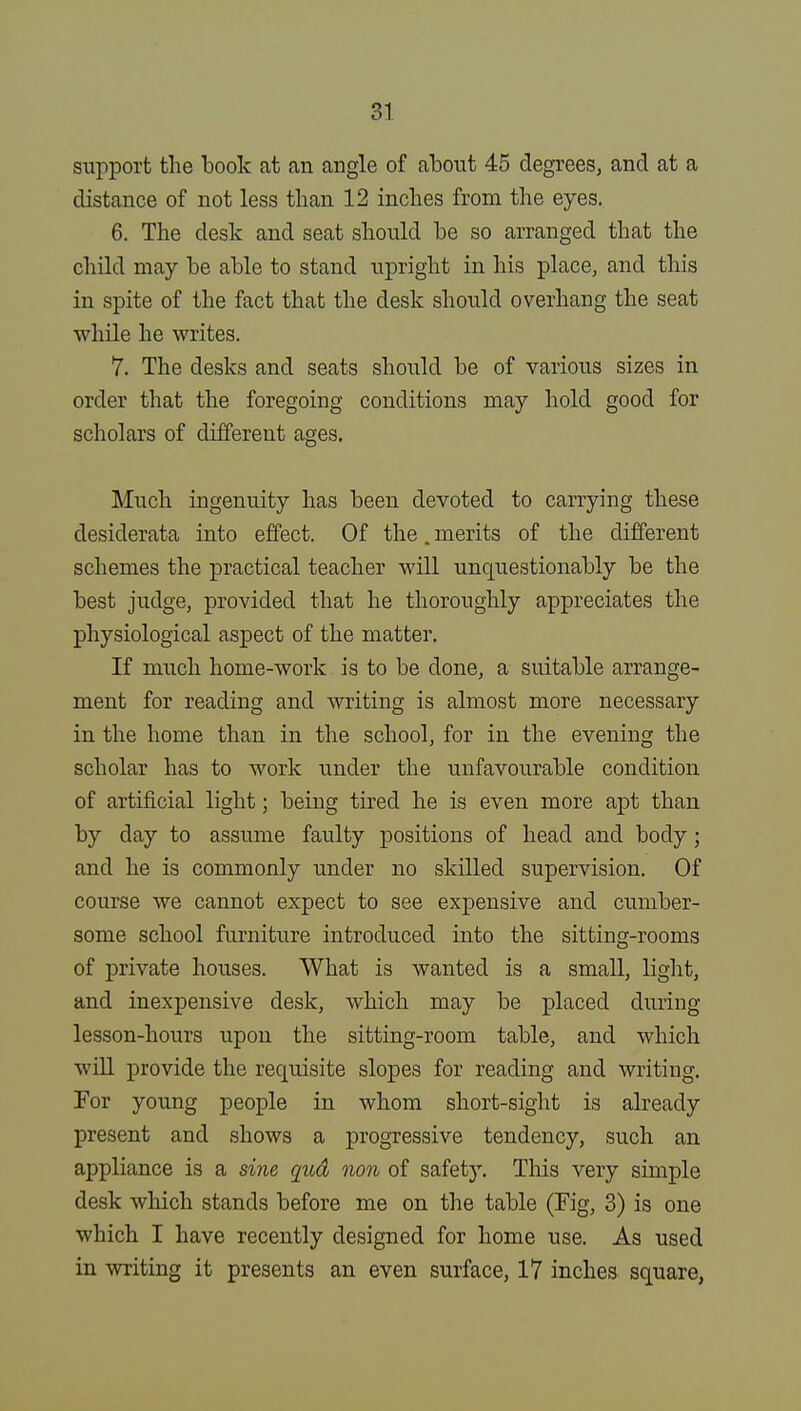 support the book at an angle of abont 45 degrees, and at a distance of not less than 12 inches from the eyes. 6. The desk and seat should be so arranged that the child may be able to stand upright in his place, and this in spite of the fact that the desk should overhang the seat while he writes. 7. The desks and seats should be of various sizes in order that the foregoing conditions may hold good for scholars of different ages. Much ingenuity has been devoted to carrying these desiderata into effect. Of the. merits of the different schemes the practical teacher will unquestionably be the best judge, provided that he thoroughly appreciates the physiological aspect of the matter. If much home-work is to be done, a suitable arrange- ment for reading and writing is almost more necessary in the home than in the school, for in the evening the scholar has to work under the unfavourable condition of artificial light; being tired he is even more apt than by day to assume faulty positions of head and body; and he is commonly under no skilled supervision. Of course we cannot expect to see expensive and cumber- some school furniture introduced into the sitting-rooms of private houses. What is wanted is a small, light, and inexpensive desk, which may be placed during lesson-hours upon the sitting-room table, and which will provide the requisite slopes for reading and writing. For young people in whom short-sight is already present and shows a progressive tendency, such an appliance is a sine qud non of safety. This very simple desk which stands before me on the table (Fig, 3) is one which I have recently designed for home use. As used in writing it presents an even surface, 17 inches square,