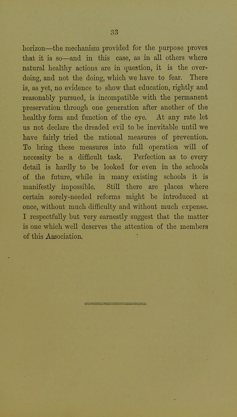 horizon—the mechanism provided for the purpose proves that it is so—and in this case, as in all others where natural healthy actions are in question, it is the over- doing, and not the doing, which we have to fear. There is, as yet, no evidence to show that education, rightly and reasonably pursued, is incompatible with the permanent preservation through one generation after another of the healthy form and function of the eye. At any rate let us not declare the dreaded evil to be inevitable until we have fairly tried the rational measures of prevention. To bring these measures into full operation will of necessity be a difficult task. Perfection as to every detail is hardly to be looked for even in the schools of the future, while in many existing schools it is manifestly impossible. Still there are places where certain sorely-needed reforms might be introduced at once, without much difficulty and without much expense. I respectfully but very earnestly suggest that the matter is one which well deserves the attention of the members of this Association.