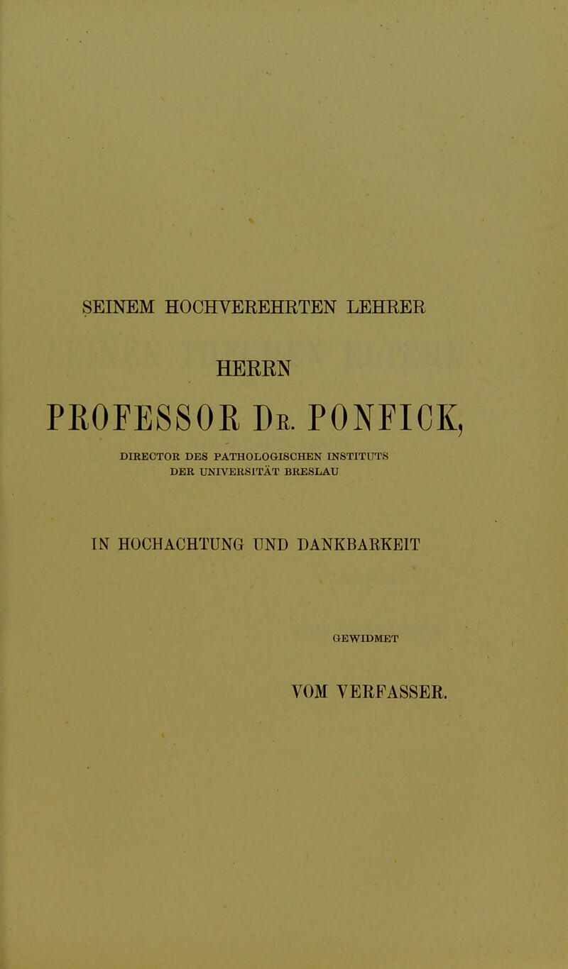 SEINEM HOCHVEREHRTEN LEHRER HERRN PROFESSOR Dr. PONFICK, DIRECTOR DES PATHOLOGISCHEN INSTITUTS DER UNIVERSITÄT BRESLAU IN HOCHACHTUNG UND DANKBARKEIT GEWIDMET