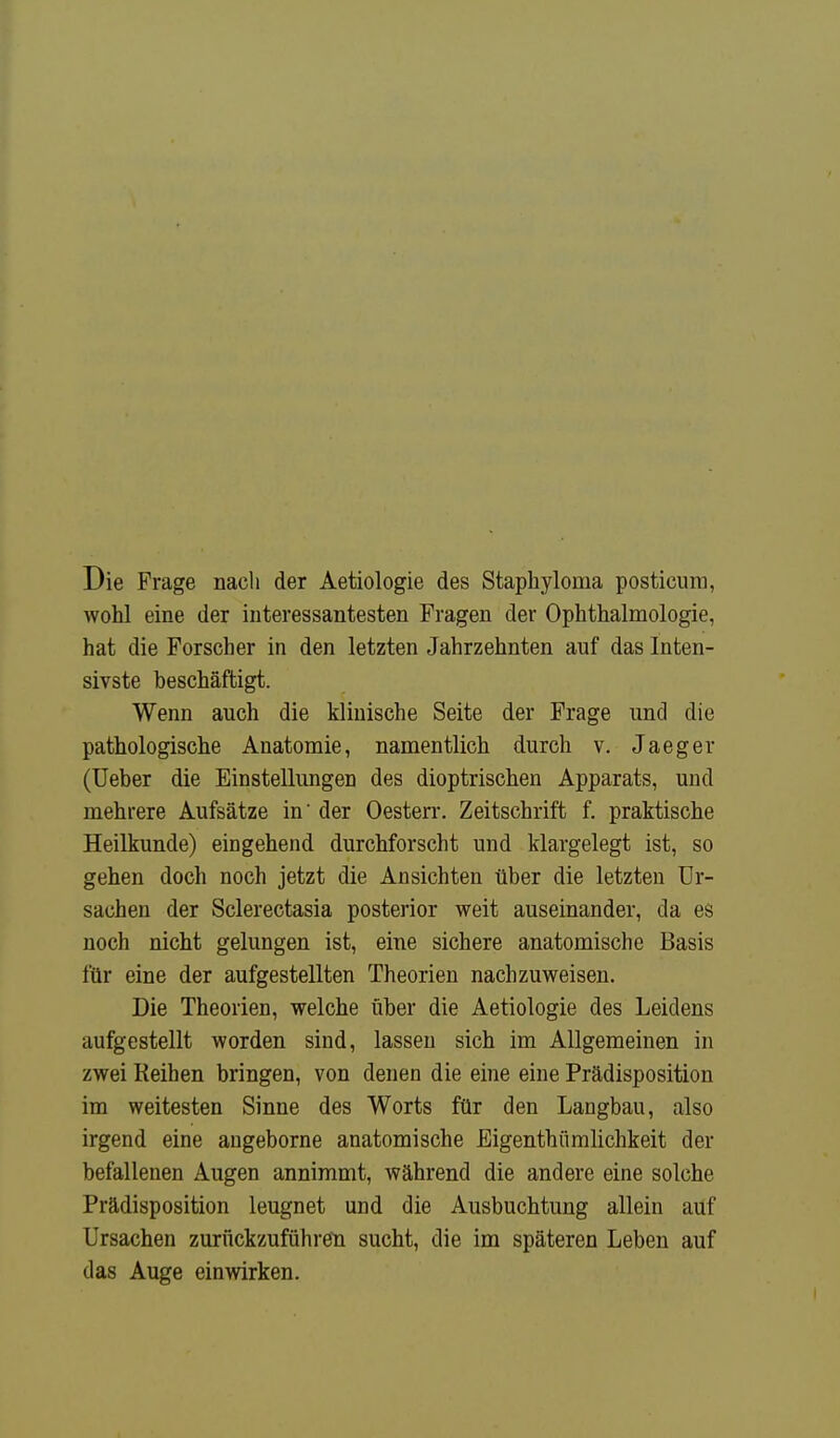 Die Frage nach der Aetiologie des Staphylonia posticum, wohl eine der interessantesten Fragen der Ophthalmologie, hat die Forscher in den letzten Jahrzehnten auf das Inten- sivste beschäftigt. Wenn auch die klinische Seite der Frage und die pathologische Anatomie, namentlich durch v. Jaeger (Ueber die Einstellungen des dioptrischen Apparats, und mehrere Aufsätze in' der Oesterr. Zeitschrift f. praktische Heilkunde) eingehend durchforscht und klargelegt ist, so gehen doch noch jetzt die Ansichten über die letzten Ur- sachen der Sclerectasia posterior weit auseinander, da es noch nicht gelungen ist, eine sichere anatomische Basis für eine der aufgestellten Theorien nachzuweisen. Die Theorien, welche über die Aetiologie des Leidens aufgestellt worden sind, lassen sich im Allgemeinen in zwei Reihen bringen, von denen die eine eine Prädisposition im weitesten Sinne des Worts für den Langbau, also irgend eine angeborne anatomische Bigenthümlichkeit der befallenen Augen annimmt, während die andere eine solche Prädisposition leugnet und die Ausbuchtung allein auf Ursachen zurückzuführen sucht, die im späteren Leben auf das Auge einwirken.