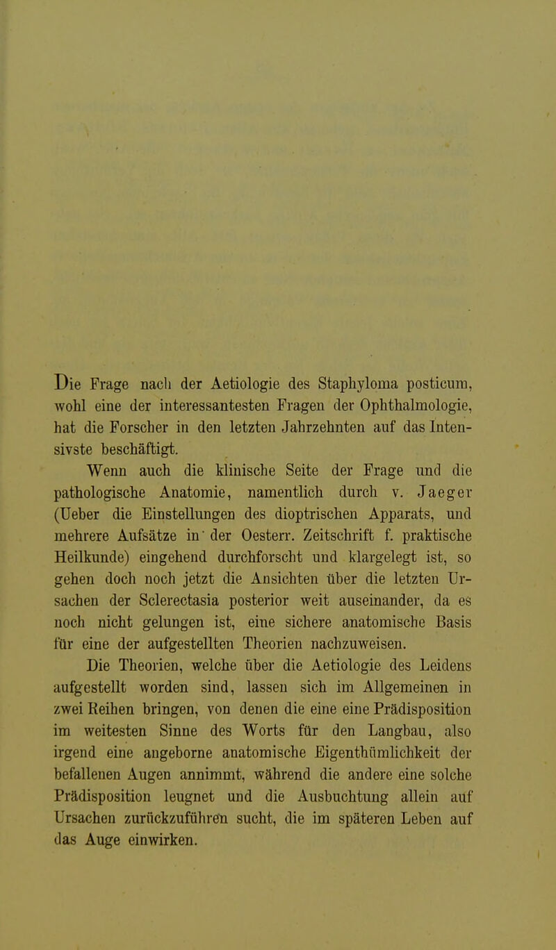 Die Frage nach der Aetiologie des Staphylorna posticum, wohl eine der interessantesten Fragen der Ophthalmologie, hat die Forscher in den letzten Jahrzehnten auf das Inten- sivste beschäftigt. Wenn auch die klinische Seite der Frage und die pathologische Anatomie, namentlich durch v. Jaeger (Ueber die Einstellungen des dioptrischen Apparats, und mehrere Aufsätze in' der Oesterr. Zeitschrift f. praktische Heilkunde) eingehend durchforscht und klargelegt ist, so gehen doch noch jetzt die Ansichten über die letzten Ur- sachen der Sclerectasia posterior weit auseinander, da es noch nicht gelungen ist, eine sichere anatomische Basis für eine der aufgestellten Theorien nachzuweisen. Die Theorien, welche über die Aetiologie des Leidens aufgestellt worden sind, lassen sich im Allgemeinen in zwei Reihen bringen, von denen die eine eine Prädisposition im weitesten Sinne des Worts für den Langbau, also irgend eine angeborne anatomische Eigentümlichkeit der befallenen Augen annimmt, während die andere eine solche Prädisposition leugnet und die Ausbuchtung allein auf Ursachen zurückzuführen sucht, die im späteren Leben auf das Auge einwirken.