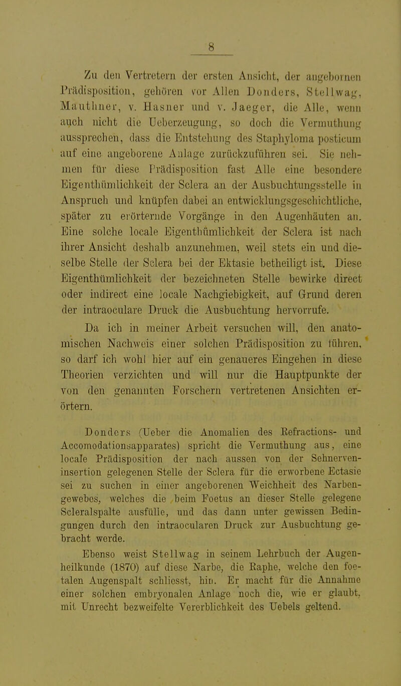 Zu den Vertretern der ersten Ansicht, der angeboinen Prftdisposition, gehören vor Allen Donders, Stellwag, Mauthner, v. Hasner und v. Jaeger, die Alle, wenn auch nicht die Ueberzeugung, so doch die Vermuthung aussprechen, dass die Entstehung des Staphyloma posticum auf eine angeborene Anlage zurückzuführen sei. Sie neh- men für diese Prädisposition fast Alle eine besondere Eigenthümlichkeit der Sclera an der Ausbuchtungsstelle in Anspruch und knüpfen dabei an entwicklungsgeschichtliche, später zu erörternde Vorgänge in den Augenhäuten an. Eine solche locale Eigenthümlichkeit der Sclera ist nach ihrer Ansicht deshalb anzunehmen, weil stets ein und die- selbe Stelle der Sclera bei der Ektasie betheiligt ist. Diese Eigenthümlichkeit der bezeichneten Stelle bewirke direct oder indirect eine locale Nachgiebigkeit, auf Grund deren der intraoculare Druck die Ausbuchtung hervorrufe. Da ich in meiner Arbeit versuchen will, den anato- mischen Nachweis einer solchen Prädisposition zu tühren, so darf ich wohl hier auf ein genaueres Eingehen in diese Theorien verzichten und will nur die Hauptpunkte der von den genannten Forschern vertretenen Ansichten er- örtern. Donders (Ueber die Anomalien des Eefractions- und Accomodationsapparates) spricht die Vermuthung aus, eine locale Prädisposition der nach aussen von der Sehnerven- insertion gelegenen Stelle der Sclera für die erworbene Ectasie sei zu suchen in einer angeborenen Weichheit des Narben- gewebes, welches die beim Foetus an dieser Stelle gelegene Scleralspalte ausfülle, und das dann unter gewissen Bedin- gungen durch den intraocularen Druck zur Ausbuchtung ge- bracht werde. Ebenso weist Stellwag in seinem Lehrbuch der Augen- heilkunde (1870) auf diese Narbe, die Eaphe, welche den foe- talen Augenspalt schlicsst, hin. Er macht für die Annahme einer solchen embryonalen Anlage noch die, wie er glaubt, mit Unrecht bezweifelte Vorerblichkeit des Uebels geltend.