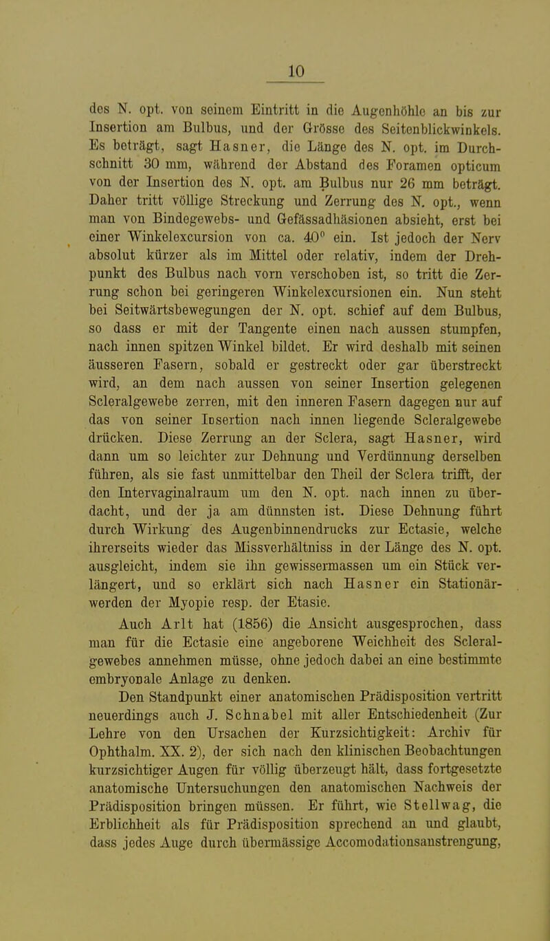 dos N. opt. von seinem Eintritt in die Augenhöhle an bis zur Insertion am Bulbus, und der Grösse des Seitenblickwinkels. Es beträgt, sagt Hasner, die Länge des N. opt. im Durch- schnitt 30 mm, während der Abstand des Poramen opticum von der Insertion des N. opt. am Bulbus nur 26 mm beträgt. Daher tritt völlige Streckung und Zerrung des N. opt., wenn man von Bindegewebs- und Gefässadhäsionen absieht, erst bei einer Winkelexcursion von ca. 40° ein. Ist jedoch der Nerv absolut kürzer als im Mittel oder relativ, indem der Dreh- punkt des Bulbus nach vorn verschoben ist, so tritt die Zer- rung schon bei geringeren Winkelexcursionen ein. Nun steht bei Seitwärtsbewegungen der N. opt. schief auf dem Bulbus, so dass er mit der Tangente einen nach aussen stumpfen, nach innen spitzen Winkel bildet. Er wird deshalb mit seinen äusseren Fasern, sobald er gestreckt oder gar überstreckt wird, an dem nach aussen von seiner Insertion gelegenen Scleralgewebe zerren, mit den inneren Fasern dagegen nur auf das von seiner Insertion nach innen liegende Scleralgewebe drücken. Diese Zerrung an der Sclera, sagt Hasner, wird dann nm so leichter zur Dehnung und Verdünnung derselben führen, als sie fast unmittelbar den Theil der Sclera trifft, der den Intervaginalraum um den N. opt. nach innen zu über- dacht, und der ja am dünnsten ist. Diese Dehnung führt durch Wirkung des Augeninnendrucks zur Ectasie, welche ihrerseits wieder das Missverhältniss in der Länge des N. opt. ausgleicht, indem sie ihn gewissermassen um ein Stück ver- längert, und so erklärt sich nach Hasner ein Stationär- werden der Myopie resp. der Etasie. Auch Arlt hat (1856) die Ansicht ausgesprochen, dass man für die Ectasie eine angeborene Weichheit des Scleral- gewebes annehmen müsse, ohne jedoch dabei an eine bestimmte embryonale Anlage zu denken. Den Standpunkt einer anatomischen Prädisposition vertritt neuerdings auch J. Schnabel mit aller Entschiedenheit (Zur Lehre von den Ursachen der Zurzsichtigkeit: Archiv für Ophthalm. XX. 2), der sich nach den klinischen Beobachtungen kurzsichtiger Augen für völlig überzeugt hält, dass fortgesetzte anatomische Untersuchungen den anatomischen Nachweis der Prädisposition bringen müssen. Er führt, wie Stellwag, die Erblichheit als für Prädisposition sprechend an und glaubt, dass jedes Auge durch übermässige Accomodationsanstrengung,