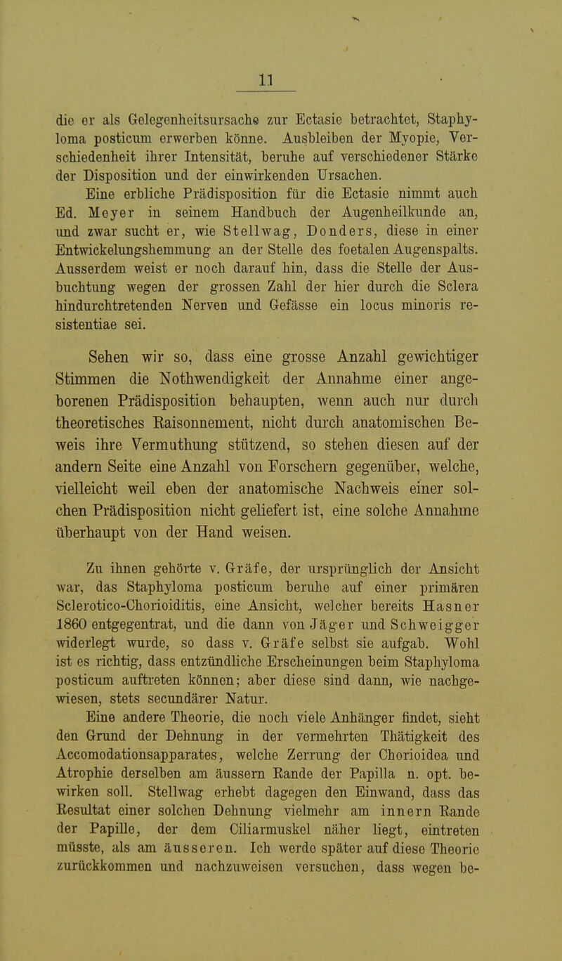die er als Gelegenheitsursache zur Ectasie betrachtet, Staphy- loma posticum erwerben könne. Ausbleiben der Myopie, Ver- schiedenheit ihrer Intensität, beruhe auf verschiedener Stärke der Disposition und der einwirkenden Ursachen. Eine erbliche Prädisposition für die Ectasie nimmt auch Ed. Meyer in seinem Handbuch der Augenheilkunde an, und zwar sucht er, wie St eil wag, Donders, diese in einer Entwickelungshemmung an der Stelle des foetalen Augenspalts. Ausserdem weist er noch darauf hin, dass die Stelle der Aus- buchtung wegen der grossen Zahl der hier durch die Sclera hindurehtretenden Nerven und Gefässe ein locus minoris re- sistentiae sei. Sehen wir so, dass eine grosse Anzahl gewichtiger Stimmen die Notwendigkeit der Annahme einer ange- borenen Prädisposition behaupten, wenn auch nur durch theoretisches Eaisonnement, nicht durch anatomischen Be- weis ihre Vermuthung stützend, so stehen diesen auf der andern Seite eine Anzahl von Por Schern gegenüber, welche, vielleicht weil eben der anatomische Nachweis einer sol- chen Prädisposition nicht geliefert ist, eine solche Annahme überhaupt von der Hand weisen. Zu ihnen gehörte v. Gräfe, der ursprünglich der Ansicht war, das Staphyloma posticum beruhe auf einer primären Sclerotico-Chorioiditis, eine Ansicht, welcher bereits Hasner 1860 entgegentrat, und die dann von Jäger und Schweigger widerlegt wurde, so dass v. Gräfe selbst sie aufgab. Wohl ist es richtig, dass entzündliche Erscheinungen beim Staphyloma posticum auftreten können; aber diese sind dann, wie nachge- wiesen, stets secundärer Natur. Eine andere Theorie, die noch viele Anhänger findet, sieht den Grund der Dehnung in der vermehrten Thätigkeit des Accomodationsapparates, welche Zerrung der Chorioidoa und Atrophie derselben am äussern Kande der Papilla n. opt. be- wirken soll. Stellwag erhebt dagegen den Einwand, dass das Kesultat einer solchen Dehnung vielmehr am innern Rande der Papille, der dem Ciliarmuskel näher liegt, eintreten müsste, als am äusseren. Ich werde später auf dieso Theorie zurückkommen und nachzuweisen versuchen, dass wegen be-