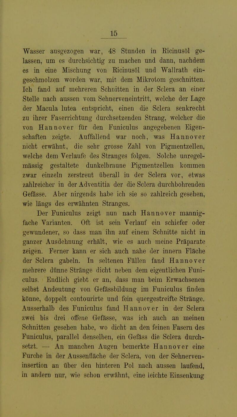 Wasser ausgezogen war, 48 Stunden in Ricinusöl ge- lassen, um es durchsichtig zu machen und dann, nachdem es in eine Mischung von Ricinusöl und Wallrath ein- geschmolzen worden war, mit dem Mikrotom geschnitten. Ich fand auf mehreren Schnitten in der Sclera an einer Stelle nach aussen vom Sehnerveneintritt, welche der Lage der Macula lutea entspricht, einen die Sclera senkrecht zu ihrer Faserrichtung durchsetzenden Strang, welcher die von Hannover für den Funiculus angegebenen Eigen- schaften zeigte. Auffallend war noch, was Hannover nicht erwähnt, die sehr grosse Zahl von Pigmentzellen, welche dem Verlaufe des Stranges folgen. Solche unregel- mässig gestaltete dunkelbraune Pigmentzellen kommen zwar einzeln zerstreut überall in der Sclera vor, etwas zahlreicher in der Adventitia der die Sclera durchbohrenden Gefässe. Aber nirgends habe ich sie so zahlreich gesehen, wie längs des erwähnten Stranges. Der Funiculus zeigt nun nach Hannover mannig- fache Varianten. Oft ist sein Verlauf ein schiefer oder gewundener, so dass man ihn auf einem Schnitte nicht in ganzer Ausdehnung erhält, wie es auch meine Präparate zeigen. Ferner kann er sich auch nahe der innern Fläche der Sclera gabeln. In seltenen Fällen fand Hannover mehrere dünne Stränge dicht neben dem eigentlichen Funi- culus. Endlich giebt er an, dass man beim Erwachsenen selbst Andeutung von Gefässbildung im Funiculus finden könne, doppelt contourirte und fein quergestreifte Stränge. Ausserhalb des Funiculus fand Hannover in der Sclera zwei bis drei offene Gefässe, was ich auch an meinen Schnitten gesehen habe, wo dicht an den feinen Fasern des Funiculus, parallel denselben, ein Gefäss die Sclera durch- setzt. — An manchen Augen bemerkte Hannover eine Furche in der Aussenfläche der Sclera, von der Sehnerven- insertion an über den hinteren Pol nach aussen laufend, in andern nur, wie schon erwähnt, eine leichte Einsenkung