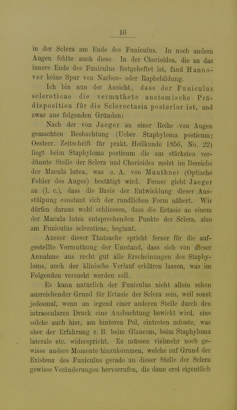 in der Sclera am Ende des Funiculus. In noch andern Augen fehlte auch diese. In der Chorioidea, die an das innere Ende des Funiculus festgeheftet ist, fand Hanno- ver keine Spur von Narben- oder Raphebildung. Ich bin nun der Ansicht, dass der Funiculus scleroticae die vermuthete anatomische Prä- disposition für die Sclerectasia posterior ist, und zwar aus folgenden Gründen: Nach der von Jaeger an einer Reihe -von Augen gemachten Beobachtung (üeber Stapl^loma posticum; Oesterr. Zeitschrift für prakt. Heilkunde 1856, No. 22) liegt beim Staphyloma posticum die am stärksten ver- dünnte Stelle der Sclera und Chorioidea meist im Bereiche der Macula lutea, was u. A. von Mauthner (Optische Fehler des Auges) bestätigt wird. Ferner giebt Jaeger an (1. c), dass die Basis der Entwicklung dieser Aus- stülpung constant sich der rundlichen Form nähert. Wir dürfen daraus wohl schliessen, dass die Ectasie au einem der Macula lutea entsprechenden Punkte der Sclera, also am Fuuiculus scleroticae, beginnt. Ausser dieser Thatsache spricht ferner für die auf- gestellte Vermuthung der Umstand, dass sich von dieser Annahme aus recht gut alle Erscheinungen des Staphy- loms, auch der klinische Verlauf erklären lassen, was im Folgenden versucht werden soll. Es kann natürlich der Funiculus nicht allein schon ausreichender Grund für Ectasie der Sclera sein, weil sonst jedesmal, wenn an irgend einer anderen Stelle durch den intraocularen Druck eine Ausbuchtung bewirkt wird, eine solche auch hier, am hinteren Pol, eintreten müsste, was aber der Erfahrung z. B. beim Glaucom, beim Staphyloma laterale etc. widerspricht. Es müssen vielmehr noch ge- wisse andere Mornentehinzukommen, welche auf Grund der Existenz des Funiculus gerade au dieser Stelle der Sclera gewisse Veränderungen hervorrufen, die dann erst eigentlich