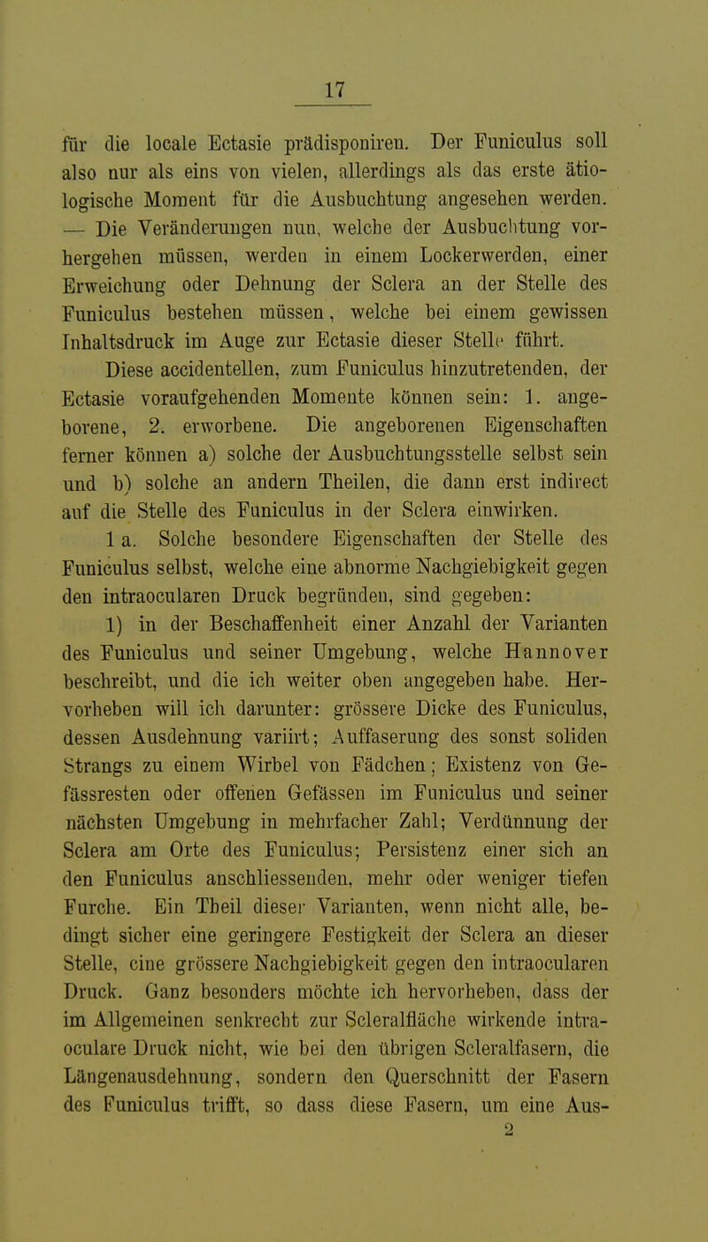 für die locale Ectasie prädisponiren. Der Funiculus soll also nur als eins von vielen, allerdings als das erste ätio- logische Moment für die Ausbuchtung angesehen werden. — Die Veränderungen nun, welche der Ausbuchtung vor- hergehen müssen, werden in einem Lock er wer den, einer Erweichung oder Dehnung der Sclera an der Stelle des Funiculus bestehen müssen, welche bei einem gewissen Inhaltsdruck im Auge zur Ectasie dieser Stelle führt. Diese accidentellen, zum Funiculus hinzutretenden, der Ectasie voraufgehenden Momente können sein: 1. ange- borene, 2. erworbene. Die angeborenen Eigenschaften ferner können a) solche der Ausbuchtungsstelle selbst sein und b) solche an andern Theilen, die dann erst indirect auf die Stelle des Funiculus in der Sclera einwirken. 1 a. Solche besondere Eigenschaften der Stelle des Funiculus selbst, welche eine abnorme Nachgiebigkeit gegen den intraocularen Druck begründen, sind gegeben: 1) in der Beschaffenheit einer Anzahl der Varianten des Funiculus und seiner Umgebung, welche Hannover beschreibt, und die ich weiter oben angegeben habe. Her- vorheben will ich darunter: grössere Dicke des Funiculus, dessen Ausdehnung variirt; Auffaserung des sonst soliden Strangs zu einem Wirbel von Fädchen; Existenz von Ge- fässresten oder offenen Gelassen im Funiculus und seiner nächsten Umgebung in mehrfacher Zahl; Verdünnung der Sclera am Orte des Funiculus; Persistenz einer sich an den Funiculus anschliessenden, mehr oder weniger tiefen Furche. Ein Theil dieser Varianten, wenn nicht alle, be- dingt sicher eine geringere Festigkeit der Sclera an dieser Stelle, eine grössere Nachgiebigkeit gegen den intraocularen Druck. Ganz besonders möchte ich hervorheben, dass der im Allgemeinen senkrecht zur Scleralfläche wirkende intra- oculare Druck nicht, wie bei den übrigen Scleralfasern, die Längenausdehnung, sondern den Querschnitt der Fasern des Funiculus trifft, so dass diese Fasern, um eine Aus- 2