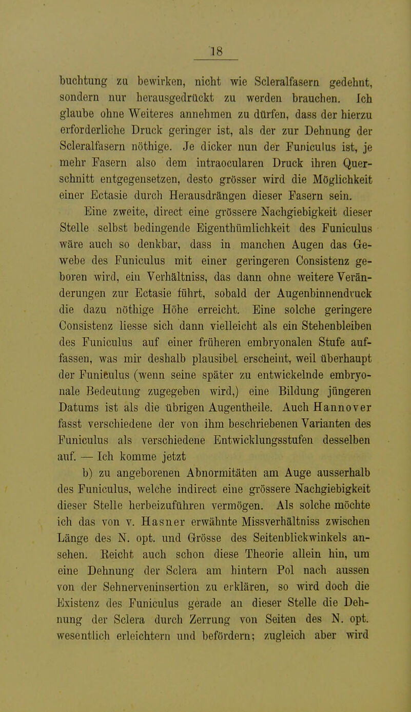 buchtung zu bewirken, nicht wie Scleralfasern gedehnt, sondern nur herausgedrückt zu werden brauchen. Ich glaube ohne Weiteres annehmen zu dürfen, dass der hierzu erforderliche Druck geringer ist, als der zur Dehnung der Scleralfasern nöthige. Je dicker nun der Funiculus ist, je mehr Fasern also dem intraocularen Druck ihren Quer- schnitt entgegensetzen, desto grösser wird die Möglichkeit einer Ectasie durch Herausdrängen dieser Fasern sein. Eine zweite, direct eine grössere Nachgiebigkeit dieser Stelle selbst bedingende Eigenthümlichkeit des Funiculus wäre auch so denkbar, dass in manchen Augen das Ge- webe des Funiculus mit einer geringeren Consistenz ge- boren wird, ein Verhältniss, das dann ohne weitere Verän- derungen zur Ectasie führt, sobald der Augeninnendruck die dazu nöthige Höhe erreicht. Eine solche geringere Consistenz liesse sich dann vielleicht als ein Stehenbleiben des Funiculus auf einer früheren embryonalen Stufe auf- fassen, was mir deshalb plausibel erscheint, weil überhaupt der Funiculus (wenn seine später zu entwickelnde embryo- nale Bedeutung zugegeben wird,) eine Bildung jüngeren Datums ist als die übrigen Augentheile. Auch Hannover fasst verschiedene der von ihm beschriebenen Varianten des Funiculus als verschiedene Entwicklungsstufen desselben auf. — Ich komme jetzt b) zu angeborenen Abnormitäten am Auge ausserhalb des Funiculus, welche indirect eine grössere Nachgiebigkeit dieser Stelle herbeizuführen vermögen. Als solche möchte ich das von v. Hasner erwähnte Missverhältniss zwischen Länge des N. opt. und Grösse des Seitenblickwinkels an- sehen. Eeicht auch schon diese Theorie allein hin, um eine Dehnung der Sclera am hintern Pol nach aussen von der Sehnerveninsertion zu erklären, so wird doch die Existenz des Funiculus gerade an dieser Stelle die Deh- nung der Sclera durch Zerrung von Seiten des N. opt. wesentlich erleichtern und befördern; zugleich aber wird