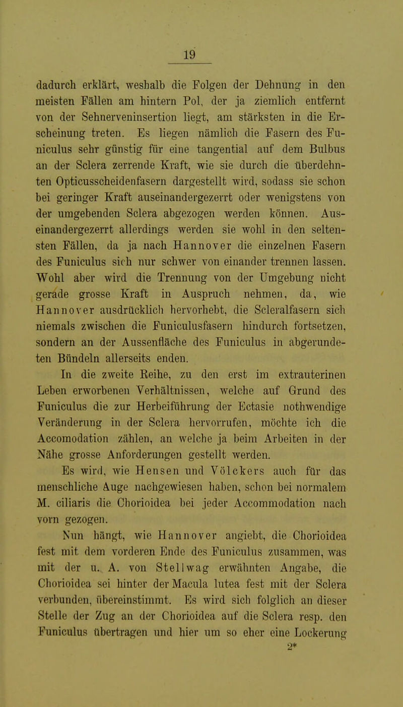 dadurch erklärt, weshalb die Folgen der Dehnung in den meisten Fällen am hintern Pol, der ja ziemlich entfernt von der Sehnerveninsertion liegt, am stärksten in die Er- scheinung treten. Es liegen nämlich die Fasern des Fu- niculus sehr günstig für eine tangential auf dem Bulbus an der Sclera zerrende Kraft, wie sie durch die überdehn- ten Opticusscheidenfasern dargestellt wird, sodass sie schon bei geringer Kraft auseinandergezerrt oder wenigstens von der umgebenden Sclera abgezogen werden können. Aus- einandergezerrt allerdings werden sie wohl in den selten- sten Fällen, da ja nach Hannover die einzelnen Fasern des Funiculus sich nur schwer von einander trennen lassen. Wohl aber wird die Trennung von der Umgebung nicht gerade grosse Kraft in Auspruch nehmen, da, wie Hannover ausdrücklich hervorhebt, die Scleralfasern sich niemals zwischen die Funiculusfasern hindurch fortsetzen, sondern an der Aussenfläche des Funiculus in abgerunde- ten Bündeln allerseits enden. In die zweite Reihe, zu den erst im extrauterinen Leben erworbenen Verhältnissen, welche auf Grund des Funiculus die zur Herbeiführung der Ectasie nothwendige Veränderung in der Sclera hervorrufen, möchte ich die Accomodation zählen, an welche ja beim Arbeiten in der Nähe grosse Anforderungen gestellt werden. Es wird, wie Hensen und Völckers auch für das menschliche Auge nachgewiesen haben, schon bei normalem M. ciliaris die Chorioidea bei jeder Accommodation nach vorn gezogen. Nun hängt, wie Hannover angiebt, die Chorioidea fest mit dem vorderen Ende des Funiculus zusammen, was mit der u. A. von Stell wag erwähnten Angabe, die Chorioidea sei hinter der Macula lutea fest mit der Sclera verbunden, übereinstimmt. Es wird sich folglich an dieser Stelle der Zug an der Chorioidea auf die Sclera resp. den Funiculus übertragen und hier um so eher eine Lockerung 2*