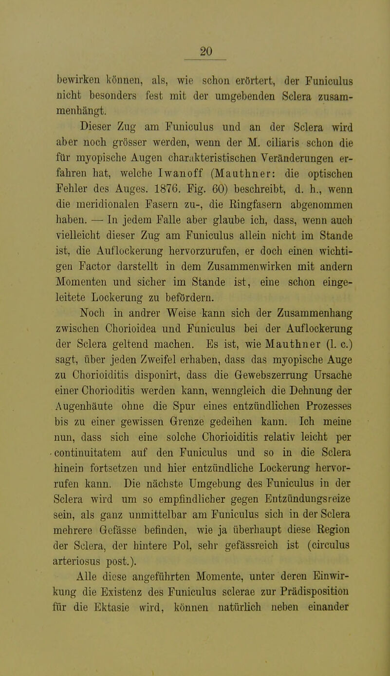 bewirken können, als, wie schon erörtert, der Funiculus nicht besonders fest mit der umgebenden Sclera zusam- menhängt. Dieser Zug am Funiculus und an der Sclera wird aber noch grösser werden, wenn der M. ciliaris schon die für myopische Augen charakteristischen Veränderungen er- fahren hat, welche Iwanoff (Mauthner: die optischen Fehler des Auges. 1876. Fig. 60) beschreibt, d. h., wenn die meridionalen Fasern zu-, die Ringfasern abgenommen haben. — In jedem Falle aber glaube ich, dass, wenn auch vielleicht dieser Zug am Funiculus allein nicht im Stande ist, die Auflockerung hervorzurufen, er doch einen wichti- gen Factor darstellt in dem Zusammenwirken mit andern Momenten und sicher im Stande ist, eine schon einge- leitete Lockerung zu befördern. Noch in andrer Weise kann sich der Zusammenhang zwischen Chorioidea und Funiculus bei der Auflockerung der Sclera geltend machen. Es ist, wie Mauthner (1. c.) sagt, über jeden Zweifel erhaben, dass das myopische Auge zu Chorioiditis disponirt, dass die Gewebszerrung Ursache einer Chorioditis werden kann, wenngleich die Dehnung der Augenhäute ohne die Spur eines entzündlichen Prozesses bis zu einer gewissen Grenze gedeihen kann. Ich meine nun, dass sich eine solche Chorioiditis relativ leicht per continuitatem auf den Funiculus und so in die Sclera hinein fortsetzen und hier entzündliche Lockerung hervor- rufen kann. Die nächste Umgebung des Funiculus in der Sclera wird um so empfindlicher gegen Entzündungsreize sein, als ganz unmittelbar am Funiculus sich in der Sclera mehrere Gefässe befinden, wie ja überhaupt diese Region der Sclera, der hintere Pol, sehr gefässreich ist (circulus arteriosus post.). Alle diese angeführten Momente, unter deren Einwir- kung die Existenz des Funiculus sclerae zur Prädisposition für die Ektasie wird, können natürlich neben einander