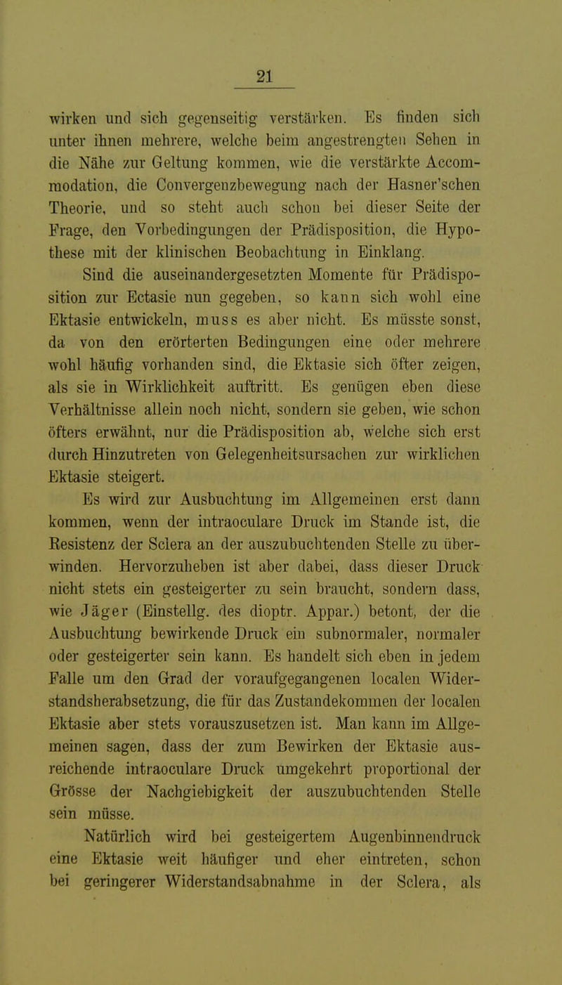 wirken und sich gegenseitig verstärken. Es finden sich unter ihnen mehrere, welche beim angestrengten Sehen in die Nähe zur Geltung kommen, wie die verstärkte Aeconi- raodation, die Convergenzbewegung nach der Hasner'schen Theorie, und so steht auch schon bei dieser Seite der Frage, den Vorbedingungen der Prädisposition, die Hypo- these mit der klinischen Beobachtung in Einklang. Sind die auseinandergesetzten Momente für Prädispo- sition zur Ectasie nun gegeben, so kann sich wohl eine Ektasie entwickeln, muss es aber nicht. Es müsste sonst, da von den erörterten Bedingungen eine oder mehrere wohl häufig vorhanden sind, die Ektasie sich öfter zeigen, als sie in Wirklichkeit auftritt. Es genügen eben diese Verhältnisse allein noch nicht, sondern sie geben, wie schon öfters erwähnt, nur die Prädisposition ab, welche sich erst durch Hinzutreten von Gelegenheitsursachen zur wirklichen Ektasie steigert. Es wird zur Ausbuchtung im Allgemeinen erst dann kommen, wenn der intraoculare Druck im Stande ist, die Besistenz der Sclera an der auszubuchtenden Stelle zu über- winden. Hervorzuheben ist aber dabei, dass dieser Druck nicht stets ein gesteigerter zu sein braucht, sondern dass, wie Jäger (Einstellg. des dioptr. Appar.) betont, der die Ausbuchtung bewirkende Druck ein subnormaler, normaler oder gesteigerter sein kann. Es handelt sich eben in jedem Falle um den Grad der voraufgegangenen localen Wider- standsherabsetzung, die für das Zustandekommen der localen Ektasie aber stets vorauszusetzen ist. Man kann im Allge- meinen sagen, dass der zum Bewirken der Ektasie aus- reichende intraoculare Druck umgekehrt proportional der Grösse der Nachgiebigkeit der auszubuchtenden Stelle sein müsse. Natürlich wird bei gesteigertem Augenbinnendruck eine Ektasie weit häufiger und eher eintreten, schon bei geringerer Widerstandsabnahme in der Sclera, als