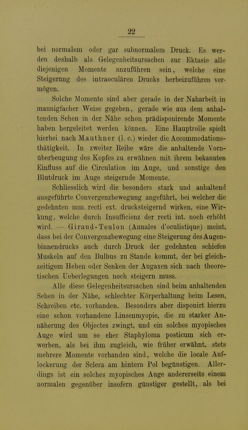 bei normalem oder gar subnormalem Druck. Es wer- den deshalb als Gelegenheitsursachen zur Ektasie alle diejenigen Momente anzuführen sein, welche eine Steigerung des intraoculären Drucks herbeizuführen ver- mögen. Solche Momente sind aber gerade in der Naharbeit in mannigfacher Weise gegeben, gerade wie aus dem anhal- tenden Sehen in der Nähe schon prädisponirende Momente haben hergeleitet werden können. Eine Hauptrolle spielt hierbei nach Mauthner (1. c.) wieder die Accommodations- tbätigkeit. In zweiter Reihe wäre die anhaltende Vorn- überbeugung des Kopfes zu erwähnen mit ihrem bekannten Einfiuss auf die Circulation im Auge, und sonstige den Blutdruck im Auge steigernde Momente. Schliesslich wird die besonders stark und anhaltend ausgeführte Convergenzbewegung angeführt, bei welcher die gedehnten mm. recti ext. drucksteigernd wirken, eine Wir- kung, welche durch Insufficienz der recti int. noch erhöht wird. — Giraud-Teulon (Annales d'oculistique) meint, dass bei der Convergenzbewegung eine Steigerung des Augen- binnendrucks auch durch Druck der gedehnten schiefen Muskeln auf den Bulbus zu Stande kommt, der bei gleich- zeitigem Heben oder Senken der Augaxen sich nach theore- tischen Ueberlegungen noch steigern muss. Alle diese Gelegenheitsursachen sind beim anhaltenden Sehen in der Nähe, schlechter Körperhaltung beim Lesen, Schreiben etc. vorhanden. Besonders aber disponirt hierzu eine schon vorhandene Linsenmyopie, die zu starker An- näherung des Objectes zwingt, und ein solches myopisches Auge wird um so eher Staphyloma posticum sich er- werben, als bei ihm zugleich, wie früher erwähnt, stets mehrere Momente vorhanden sind, welche die locale Auf- lockerung der Sclera am hintern Pol begünstigen. Aller- dings ist ein solches myopisches Auge andererseits einem normalen gegenüber insofern günstiger gestellt, als bei