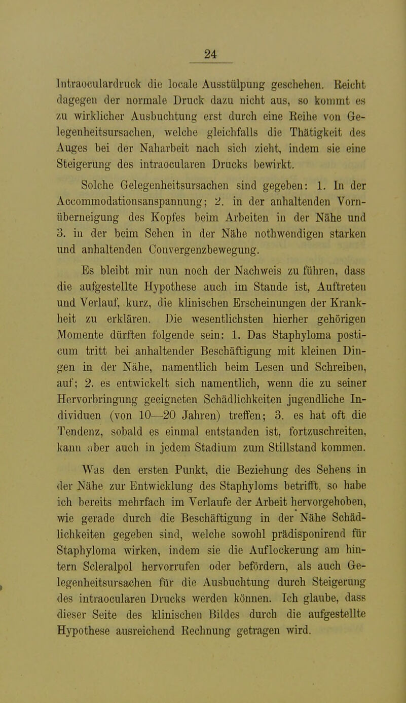 lntraoculardruck die locale Ausstülpung geschehen. Reicht dagegen der normale Druck da/u nicht aus, so kommt es zu wirklicher Ausbuchtung erst durch eine Reihe von Ge- legenheitsursachen, welche gleichfalls die Thätigkeit des Auges bei der Naharbeit nach sich zieht, indem sie eine Steigerung des intraocularen Drucks bewirkt. Solche Gelegenheitsursachen sind gegeben: 1. In der Accommodationsanspannung; 2. in der anhaltenden Vorn- überneigung des Kopfes beim Arbeiten in der Nähe und o. in der beim Sehen in der Nähe nothwendigen starken und anhaltenden Convergenzbewegung. Bs bleibt mir nun noch der Nachweis zu führen, dass die aufgestellte Hypothese auch im Stande ist, Auftreten und Verlauf, kurz, die klinischen Erscheinungen der Krank- heit zu erklären. Die wesentlichsten hierher gehörigen Momente dürften folgende sein: 1. Das Staphyloma posti- cum tritt bei anhaltender Beschäftigung mit kleinen Din- gen in der Nähe, namentlich beim Lesen und Schreiben, auf; 2. es entwickelt sich namentlich, wenn die zu seiner Hervorbringung geeigneten Schädlichkeiten jugendliche In- dividuen (von 10—20 Jahren) treffen; 3. es hat oft die Tendenz, sobald es einmal entstanden ist, fortzuschreiten, kann aber auch in jedem Stadium zum Stillstand kommen. Was den ersten Punkt, die Beziehung des Sehens in der Nähe zur Entwicklung des Staphyloms betrifft, so habe ich bereits mehrfach im Verlaufe der Arbeit hervorgehoben, wie gerade durch die Beschäftigung in der Nähe Schäd- lichkeiten gegeben sind, welche sowohl prädisponirend für Staphyloma wirken, indem sie die Auflockerung am hin- tern Scleralpol hervorrufen oder befördern, als auch Ge- legenheitsursachen für die Ausbuchtung durch Steigerung des intraocularen Drucks werden können. Ich glaube, dass dieser Seite des klinischen Bildes durch die aufgestellte Hypothese ausreichend Rechnung getragen wird.