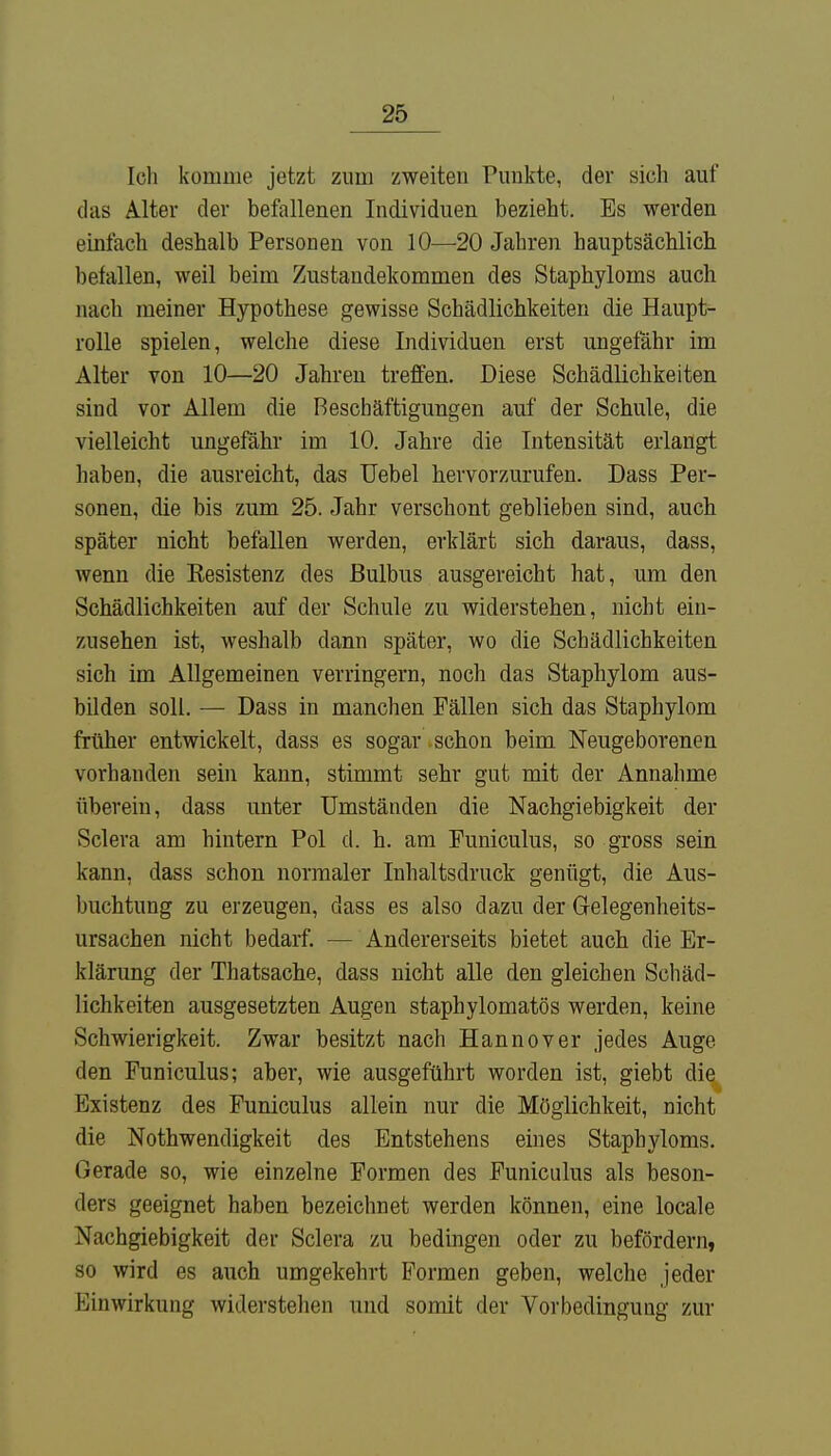 Ich komme jetzt zum zweiten Punkte, der sich auf das Alter der befallenen Individuen bezieht. Es werden einfach deshalb Personen von 10—20 Jahren hauptsächlich belallen, weil beim Zustandekommen des Staphyloms auch mach meiner Hypothese gewisse Schädlichkeiten die Haupt- rolle spielen, welche diese Individuen erst ungefähr im Alter von 10—20 Jahren treffen. Diese Schädlichkeiten sind vor Allem die Beschäftigungen auf der Schule, die vielleicht ungefähr im 10. Jahre die Intensität erlangt haben, die ausreicht, das Uebel hervorzurufen. Dass Per- sonen, die bis zum 25. Jahr verschont geblieben sind, auch später nicht befallen werden, erklärt sich daraus, dass, wenn die Eesistenz des Bulbus ausgereicht hat, um den Schädlichkeiten auf der Schule zu widerstehen, nicht ein- zusehen ist, weshalb dann später, wo die Schädlichkeiten sich im Allgemeinen verringern, noch das Staphylom aus- bilden soll. — Dass in manchen Fällen sich das Staphylom früher entwickelt, dass es sogar schon beim Neugeborenen vorbanden sein kann, stimmt sehr gut mit der Annahme überein, dass unter Umständen die Nachgiebigkeit der Sclera am hintern Pol d. h. am Funiculus, so gross sein kann, dass schon normaler Inhaltsdruck genügt, die Aus- buchtung zu erzeugen, dass es also dazu der Gelegenheits- ursachen nicht bedarf. — Andererseits bietet auch die Er- klärung der Thatsache, dass nicht alle den gleichen Schäd- lichkeiten ausgesetzten Augen staphylomatös werden, keine Schwierigkeit. Zwar besitzt nach Hannover jedes Auge den Funiculus; aber, wie ausgeführt worden ist, giebt die Existenz des Funiculus allein nur die Möglichkeit, nicht die Nothwendigkeit des Entstehens eines Staphyloms. Gerade so, wie einzelne Formen des Funiculus als beson- ders geeignet haben bezeichnet werden können, eine locale Nachgiebigkeit der Sclera zu bedingen oder zu befördern, so wird es auch umgekehrt Formen geben, welche jeder Kinvvirkung widerstehen und somit der Vorbedingung zur
