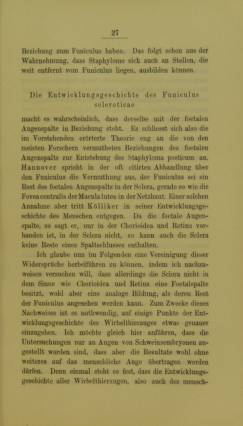 Beziehung zum Funiculus haben. Das folgt schon aus der Wahrnehmung, dass Staphylome sich auch an Stellen, die weit entfernt vom Funiculus liegen, ausbilden können. Die Entwicklungsgeschichte des Funiculus scleroticae macht es wahrscheinlich, dass derselbe mit der foetalen Augenspalte in Beziehung steht. Es schliesst sich also die im Vorstehenden erörterte Theorie eng an die von den meisten Forschern vermutheten Beziehungen des foetalen Augenspalts zur Entstehung des Stapbyloma posticum an. Hannover spricht in der oft citirten Abhandlung über den Funiculus die Vermuthung aus, der Funiculus sei ein Rest des foetalen Augenspalts in der Sclera, gerade so wie die Fovea centralis der Macula lutea in der Netzhaut. Einer solchen Annahme aber tritt Kölliker in seiner Entwicklungsge- schichte des Menschen entgegen. Da die foetale Augen- spalte, so sagt er, nur in der Chorioidea und Retina vor- handen ist, in der Sclera nicht, so kann auch die Sclera keine Reste eines Spaltschlusses enthalten. Ich glaube nun im Folgenden eine Vereinigung dieser Widersprüche herbeiführen zu können, indem ich nachzu- weisen versuchen will, dass allerdings die Sclera nicht in dem Sinne wie Chorioidea imd Retina eine Foetalspalte besitzt, wohl aber eine analoge Bildung, als deren Rest der Funiculus angesehen werden kann. Zum Zwecke dieses Nachweises ist es nothwendig, auf einige Punkte der Ent- wicklungsgeschichte des Wirbeltbierauges etwas genauer einzugehen. Ich möchte gleich hier anführen, dass die Untersuchungen nur an Augen von Schweinsembryonen an- gestellt worden sind, dass aber die Resultate wohl ohne weiteres auf das menschliche Auge übertragen werden dürfen. Denn einmal steht es fest, dass die Entwicklungs- geschichte aller Wirbelthieraugen, also auch des mensch-