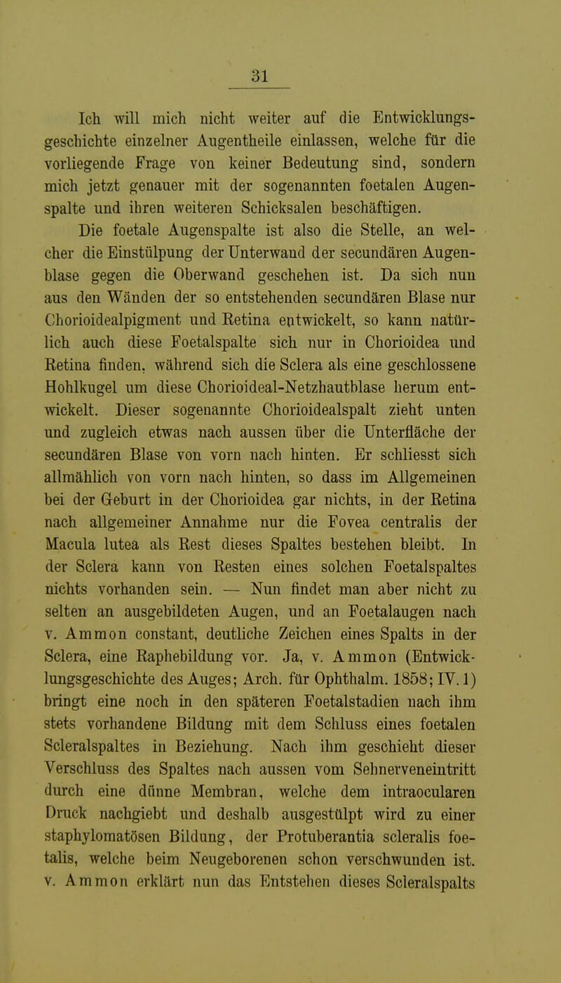 Ich will mich nicht weiter auf die Entwicklungs- geschichte einzelner Augentheile einlassen, welche für die vorliegende Frage von keiner Bedeutung sind, sondern mich jetzt genauer mit der sogenannten foetalen Augen- spalte und ihren weiteren Schicksalen beschäftigen. Die foetale Augenspalte ist also die Stelle, an wel- cher die Einstülpung der Unterwaud der secundären Augen- blase gegen die Oberwand geschehen ist. Da sich nun aus den Wänden der so entstehenden secundären Blase nur Chorioidealpigment und Retina entwickelt, so kann natür- lich auch diese Foetalspalte sich nur in Chorioidea und Retina finden, während sich die Sclera als eine geschlossene Hohlkugel um diese Chorioideal-Netzhautblase herum ent- wickelt. Dieser sogenannte Chorioidealspalt zieht unten und zugleich etwas nach aussen über die Unterfläche der secundären Blase von vorn nach hinten. Er schliesst sich allmählich von vorn nach hinten, so dass im Allgemeinen bei der Geburt in der Chorioidea gar nichts, in der Retina nach allgemeiner Annahme nur die Fovea centralis der Macula lutea als Rest dieses Spaltes bestehen bleibt. In der Sclera kann von Resten eines solchen FoetalSpaltes nichts vorhanden sein. — Nun findet man aber nicht zu selten an ausgebildeten Augen, und an Foetalaugen nach v. Ammon constant, deutliche Zeichen eines Spalts in der Sclera, eine Raphebildung vor. Ja, v. Ammon (Entwick- lungsgeschichte des Auges; Arch. für Ophthalm. 1858; IV. 1) bringt eine noch in den späteren Foetalstadien nach ihm stets vorhandene Bildung mit dem Schluss eines foetalen Scleralspaltes in Beziehung. Nach ihm geschieht dieser Verschluss des Spaltes nach aussen vom Sehnerveneintritt durch eine dünne Membran, welche dem intraocularen Druck nachgiebt und deshalb ausgestülpt wird zu einer staphylomatösen Bildung, der Protuberantia scleralis foe- talis, welche beim Neugeborenen schon verschwunden ist. v. Ammon erklärt nun das Entstehen dieses Scleralspalts