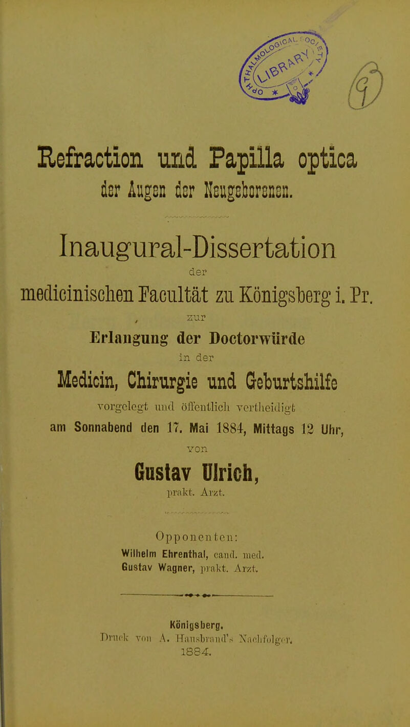 Refraction und Papilla optica der Augs» der Neugeborenen. Inaugural-Dissertation der medicinisclien Facultät zu Königsberg i. Pr. , zur Erlangung der Doctorwürde in der Medicin, Chirurgie und Geburtshilfe vorgelegt und öffentlich yertheicligt am Sonnabend den 17. Mai 1884, Mittags 12 Uhr, von Gustav Ulrich, prakt. Arzt. Opponenten: Wilhelm Ehrenthal, cand. und. Gustav Wagner, prakt. Arzt. Königsberg. Druck von A. Hansbrand'iii Nachfolget 1884.