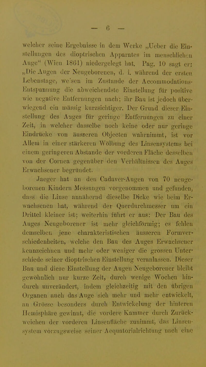 — 6 — welcher seine Ergebnisse in dem Werke „Uebcr die Ein- stellungen des äioptrischcö Apparates iui menschlichen Auge (Wien 18(31) niedergelegt hat. Pag. 10 sagt er: „Die Augen der Neugeborenen, d. i. während der ersten Lebenslage, werseu im Zustande der Aceominodations- Kntspannung die abweichendste Einstellung für positive wie negative Entfernungen nach; ihr Bau ist jedoch über- wiegend ein massig kurzsichtiger. Der Grund dieser Ein- stellung des Auges für geringe Entfernungen zu einer Zeit, in welcher dasselbe noch keine oder nur geringe Eindrücke von äusseren Objecten wahrnimmt, ist vor Allem in einer stärkeren Wölbung des Linsensystems bei einem geringeren Abstände der vorderen Fläche desselben von der Cornea gegenüber den Verhältnissen des Auges Erwac11 .so uer begrü ndet. Jaegcr bat an den Cadavcr-Augen von 70 neuge- borenen Kindern Messungen vorgenommen und gefunden, daag die Linse annähernd dieselbe Dicke wie beim Er- wachsenen hat, während der Querdurchmesscr um ein Drittel kleiner ist; weiterhin führt er aus: Der Bau des Auges Neugeborener ist mehr gleichförmig; es fehlen demselben jene charakteristischen äusseren Eorinver- schiedenheiten, welche den Bau des Auges Erwachsener kennzeichnen und mehr oder weniger die grossen Unter- schiede seiner dioptrisehen Einstellung veranlassen. Dieser Bau und diese Einstellung der Augen Neugeborener bleibt gewöhnlich nur kurze Zeit, durch wenige Wochen hin- durch unverändert, indem gleichzeitig mit den übrigen Organen auch das Auge sich mehr und mehr entwickelt, au Grösse besonders durch Entwickelung der hinteren Hemisphäre gewinnt, die vordere Kammer durch Zurück- weichen der vorderen Linsenfläehe zunimmt, das Linscn- systein vorzugsweise seiner Acquatorialrichtung nach eine