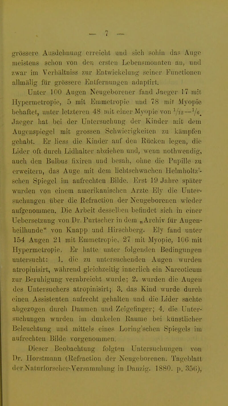 grössere Ausdehnung erreicht und sich soliin das Auae meisteus schon von den ersten Lebensmonaten an, und zwar im Verhältuiss zur Entwickclung seiner Functionen allinälig für grössere Entfernungen adaptirt. Unter 100 Augen Neugeborener fand Jaegcr 17 mit 1 Ivpernietropie, 5 mit Emraetropic und 78 mit Myopie behaftet, uuter letzteren 48 mit einer Myopie von a/i2—V6. Jaeger hat bei der Untersuchung der Kinder mit dem Augenspiegel mit grossen Schwierigkeiten zu kämpfen gehabt. Er liess die Kinder auf den Rücken legen, die Lider oft durch Lidhalter abziehen und, weun nothwendig, auch, den Bulbus fixiren und besah, ohne die Pupille zu erweitern, das Auge mit dem lichtschwachen Helmholtz'- schen Spiegel iui aufrechten Bilde. Erst I!:' Jahre später wurden von einem amerikanischen Arzte Ely die Unter- suchungen über die ßefraction der Neugeborenen wieder aufgenommen. Die Arbeit desselben befindet sich in einer Uebersetzung von Dr. Purtscher in dem „Archiv für Augen- heilhunde von Knapp uud Hirschberg. Ely fand uuter 154 Augen 21 mit Emmetropie, 27 mit Myopie, 106 mit Hypermctropie, Er hatte unter folgenden Bedingungen untersucht: 1. die zu untersuchenden Augen wurden atropinisirt, während gleichzeitig innerlich ein Narcoticum zur Beruhigung verabreicht wurde; 2. wurden die Augen des Untersuchers atropinisirt; 3. das Kind wurde durch einen Assistenten aufrecht gehalten und die Lider sachte abgezogen durch Daumen und Zeigefinger; 4. die Unter- suchungen wurden im dunkclcn Baume bei künstlicher Beleuchtung und mittels eines Loriug'schcn Spiegels im aufrechten Bilde vorgenommen. Dieser Beobachtung folgten Untersuchungen von Hr. llorstmauu (Rcfraction der Neugeborenen. Tageblatt der Naturforscher-Versammlung in Danzig. 1880. p. 35t!),