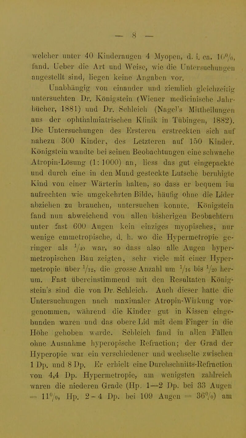 fand. Ueber die Art und Weise, wie die Untersuchungen angestellt sind, liegen keine Angaben vor. Unabhängig von einander und ziemlich gleichzeitig untersuchten Dr. Königstein (Wiener mcdicinischc Jahr- bücher, 1881) und Dr. Schleich (Nagcl's Mktheilungon aus der ophthalmiatrischen Klinik in Tübingen, 1882). Die Untersuchungen des Ersteren erstreckten sich auf nahezu 300 Kinder, des Letzteren auf 150 Kinder. Königstein wandte bei seinen Beobachtungen eine schwache Atropin-Lösung (1:1000) an, liess das gut eingepackte und durch eine in den Mund gesteckte Lutsche beruhigte Kind von einer Wärterin halten, so dass er bequem im aufrechten wie; umgekehrten Bilde, häufig ohne die Lider abzielten zu brauchen, untersuchen konnte. Königstein fand nun abweichend von allen bisherigen Beobachtern unter fast 600 Augen kein einziges myopisches, nur wenige cmuietropische, d. h. wo die Hypermetropie ge- ringer als 1/io war, so dass also alle Augen hyper- metropischen Bau zeigten, sehr viele mit einer Hyper- metropie über Yi2, die grosse Anzahl um Yio bis l/m her- um. Fast übereinstimmend mit den Resultaten König1 stein's sind die von Dr. Schleich. Auch dieser hatte die Untersuchungen nach maximaler Atropin-Wirkung vor- genommen, während die Kinder gut in Kissen einge- bunden waren und das obere Lid mit dem Finger in die Höhe gehoben wurde. Schleich fand in allen Fällen ohne Ausnahme hyperopisehe Refxaction; der Grad der Hypcropie war ein verschiedener und wechselte zwischen 1 Dp. und 8 Dp. Er erhielt eine Durchschnilts-Rcfraction von 4,4 Dp. Hypermetropie, am wenigsten zahlreich waren die niederen Grade (Hp. 1—2 Dp. bei 38 Augen = ll°/o, Hp. 2-4 Dp. bei 109 Augen = 36%) am